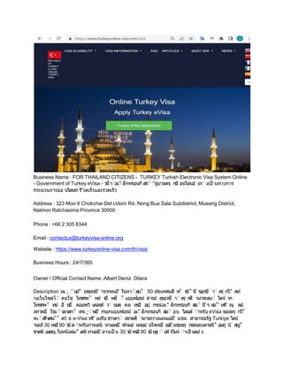 Business Name : FOR THAILAND CITIZENS - TURKEY Turkish Electronic Visa System Online
- Government of Turkey eVisa - ว
ซีา
่อเ่ ล็กทรอนก สร่ ่ฐบาลตรุ กอี อนไลนอ ยา่ งเป็ นทางการ
กระบวนการออ นไลนท รี'วดเร็วและรวดเร็ว
Address : 323 Moo 9 Chokchai-Det Udom Rd. Nong Bua Sala Subdistrict, Mueang District,
Nakhon Ratchasima Province 30000
Phone : +66 2 305 8344
Email : contactus@turkeyvisa-online.org
Website : https://www.turkeyonline-visa.com/th/visa/
Business Hours : 24/7/365
Owner / Official Contact Name :Albert Deniz Dilara
Description :ผเ่ ่ ยย'
่ี มชมทมี' าจากหนงึ' ในหา่ สบ่ 50 ประเทศมสี ท
่ ธ
ย˚ นื' ขอวซี า
่ ตรุ กไ่ี ดท
างเว็บไซตโ่ ดยใช โทรศพ่ ท
ห ร
อื พ
ซี ่ี แบบฟอรม คํารอ งขอวซี า
่ ตรุ กสี ามารถสง่ ไดจ าก
โทรศพ่ ทม อื ถอื คอมพว เตอรส ว
่ นบคุ คล หรอื อ
ปุ กรณอเ่ ล็กทรอนก สอ่ นื'ๆ สง่' ทคี' ณุ ตอ
งทําคอื ใชเ่ วลาสก่ ครเ่่ พอื' กรอกแบบฟอรม อเ่ ล็กทรอนก สอ่ อน ไลนส ่ําหรบ eVisa ของตรุ กใ่ี
หเ่ สร็จสน่˚ ดว ย e-Visa ทรี' องรบ ชาวตา่ งชาตส ามารถวางแผนเยยี' มชม สาธารณรฐ Turkiye ไดน
านถงึ 30 หรอื90 ว
นส่ําหรบการเดน ทางเพอื' พกผอ นหยอ นใจหรอื เยยี' มชมธรุ ก
จระยะเวลาขนึ˚ อยก บ ส
ญ
่
ชาตข องคณุ ในหนงสอ่ื เดน ทางอนื' อาจเป็ น 30 ว
น หรอื90 ว
นผส่ ม
ค รไมจ ่ําเป็ นตอ ง
 