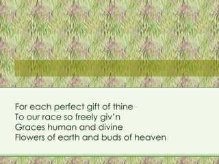 For each perfect gift of thine To our race so freely giv’n Graces human and divine Flowers of earth and buds of heaven 