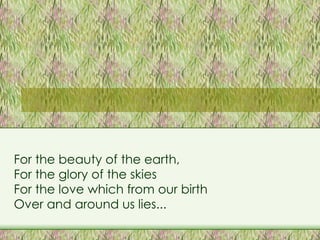 For the beauty of the earth,  For the glory of the skies For the love which from our birth  Over and around us lies... 