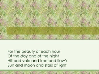 For the beauty of each hour Of the day and of the night Hill and vale and tree and flow’r Sun and moon and stars of light 