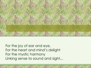 For the joy of ear and eye, For the heart and mind’s delight For the mystic harmony Linking sense to sound and sight... 