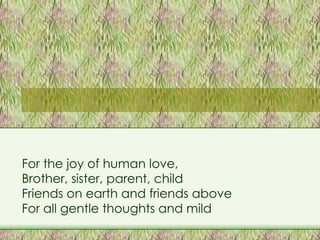 For the joy of human love, Brother, sister, parent, child Friends on earth and friends above For all gentle thoughts and mild 