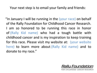 Your next step is to email your family and friends: “ In January I will be running in the  (your race)  on behalf of the Rally Foundation for Childhood Cancer Research. I am so honored to be running this race in honor of  (Rally Kid name)   who had a tough battle with childhood cancer and is my inspiration to keep training for this race. Please visit my website at:  (your website here)    to learn more about  (Rally Kid name)  and to donate to my race.” 