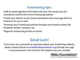 Fundraising tips: Add an email signature that shows the race, the reason you are running for and the link to the fundraising website Thank your donors as you receive donations and encourage them to fundraise for you as well Promote your fundraising website through social media outlets like facebook, twitter, myspace, etc.  Organize fundraising parties or events  Good Luck! If you have any comments or questions about your fundraising website, please contact Nicole at  [email_address]  (include your sign in and password in the email for the website you just created) 
