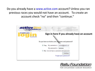 Do you already have a  www.active.com  account? Unless you ran previous races you would not have an account.  To create an account check “no” and then “continue.”  Sign in here if you already have an account 