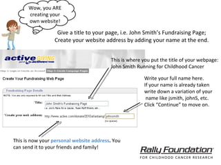 Give a title to your page, i.e. John Smith’s Fundraising Page; Create your website address by adding your name at the end. Wow, you ARE creating your own website! This is now your  personal website address .  You can send it to your friends and family! This is where you put the title of your webpage: John Smith Running for Childhood Cancer  Write your full name here. If your name is already taken write down a variation of your name like jsmith, johnS, etc.  Click “Continue” to move on. 
