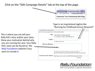 Click on the “Edit Campaign Details” tab at the top of the page. Type in an inspirational tagline like  “ Running for Childhood Cancer Research” This is where you can tell your  Rally Kid’s story and/or your story. Show your motivation behind why you are running the race. Your Rally Kid’s story can be found on  the Rally Foundation  website if you want to include it. 