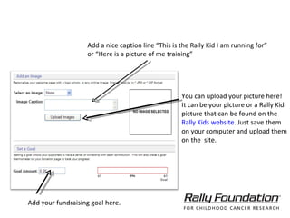 You can upload your picture here! It can be your picture or a Rally Kid picture that can be found on the  Rally Kids website . Just save them on your computer and upload them on the  site. Add your fundraising goal here.  Add your Rally Kid’s picture or your picture for better impact. Set up a higher than minimum fundraising goal to encourage donations. Add a nice caption line “This is the Rally Kid I am running for”  or “Here is a picture of me training” 