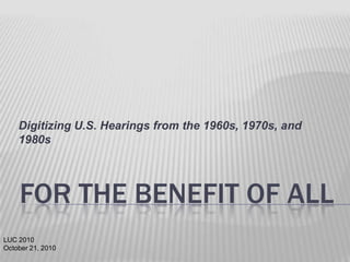 Digitizing U.S. Hearings from the 1960s, 1970s, and
1980s

FOR THE BENEFIT OF ALL
LUC 2010
October 21, 2010

 