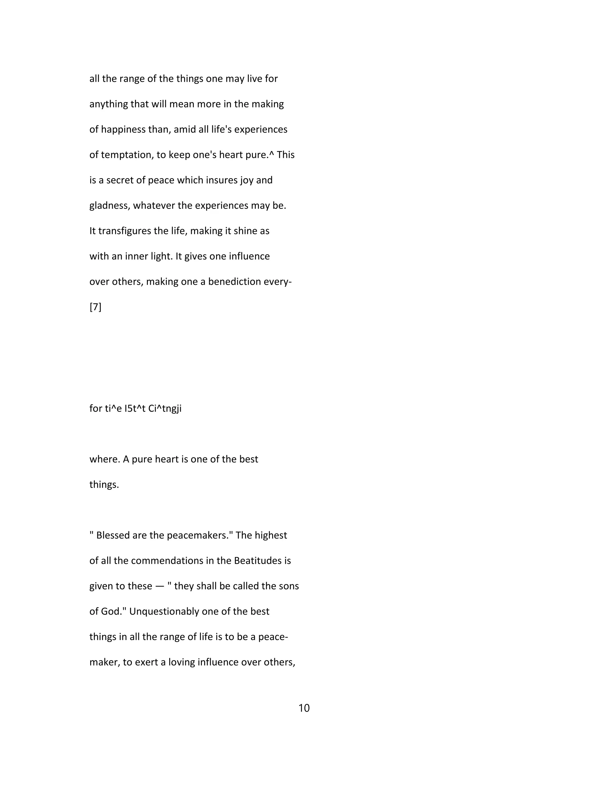 all the range of the things one may live for
anything that will mean more in the making
of happiness than, amid all life's experiences
of temptation, to keep one's heart pure.^ This
is a secret of peace which insures joy and
gladness, whatever the experiences may be.
It transfigures the life, making it shine as
with an inner light. It gives one influence
over others, making one a benediction every-
[7]
for ti^e I5t^t Ci^tngji
where. A pure heart is one of the best
things.
" Blessed are the peacemakers." The highest
of all the commendations in the Beatitudes is
given to these — " they shall be called the sons
of God." Unquestionably one of the best
things in all the range of life is to be a peace-
maker, to exert a loving influence over others,
10
 