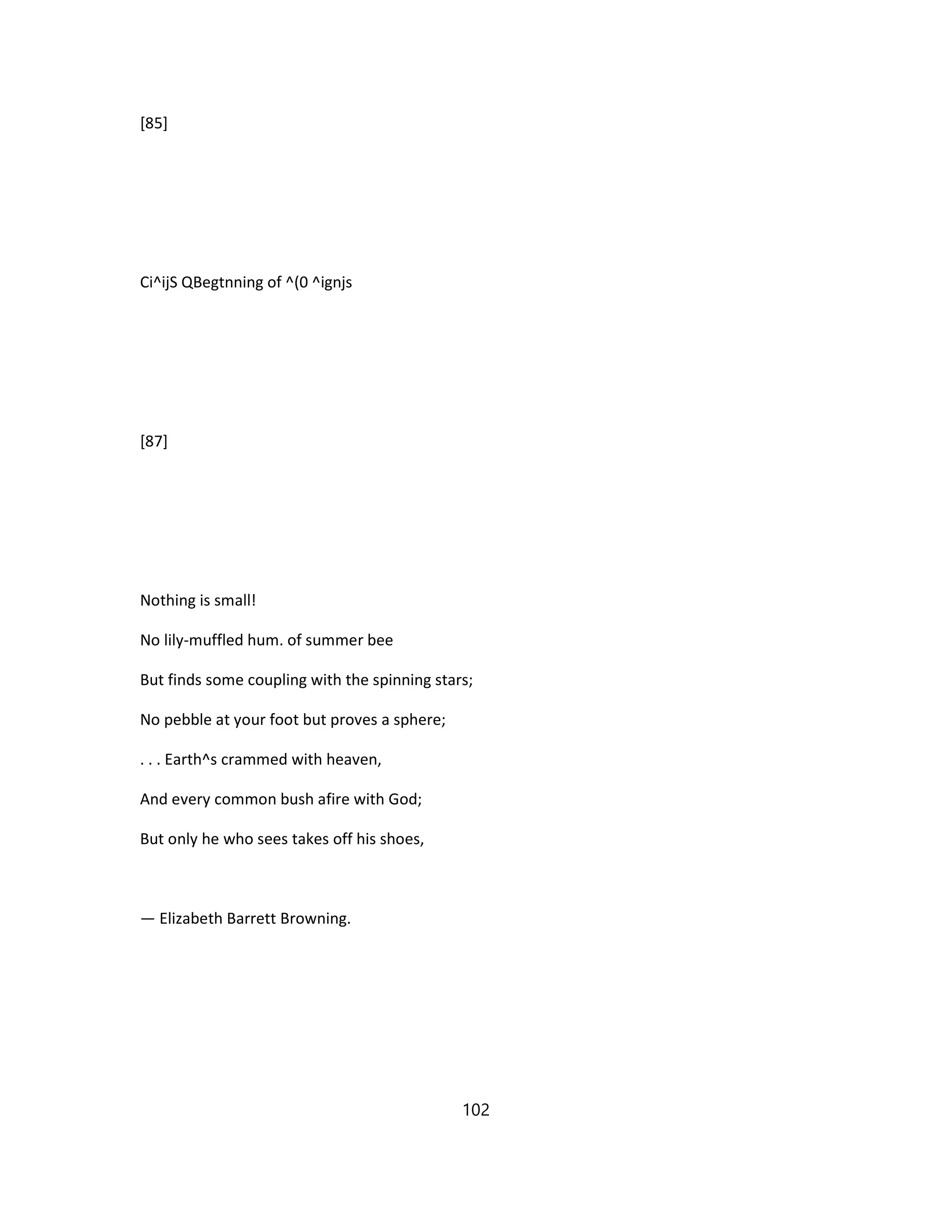 [85]
Ci^ijS QBegtnning of ^(0 ^ignjs
[87]
Nothing is small!
No lily-muffled hum. of summer bee
But finds some coupling with the spinning stars;
No pebble at your foot but proves a sphere;
. . . Earth^s crammed with heaven,
And every common bush afire with God;
But only he who sees takes off his shoes,
— Elizabeth Barrett Browning.
102
 