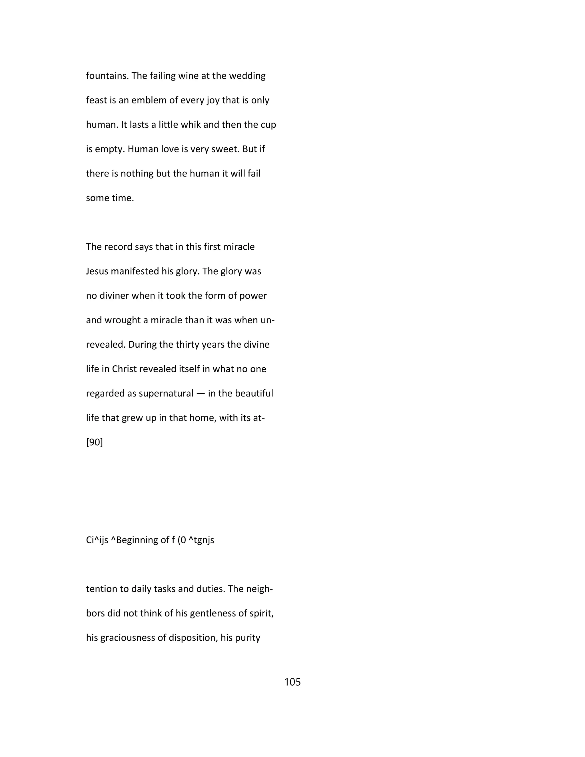 fountains. The failing wine at the wedding
feast is an emblem of every joy that is only
human. It lasts a little whik and then the cup
is empty. Human love is very sweet. But if
there is nothing but the human it will fail
some time.
The record says that in this first miracle
Jesus manifested his glory. The glory was
no diviner when it took the form of power
and wrought a miracle than it was when un-
revealed. During the thirty years the divine
life in Christ revealed itself in what no one
regarded as supernatural — in the beautiful
life that grew up in that home, with its at-
[90]
Ci^ijs ^Beginning of f (0 ^tgnjs
tention to daily tasks and duties. The neigh-
bors did not think of his gentleness of spirit,
his graciousness of disposition, his purity
105
 