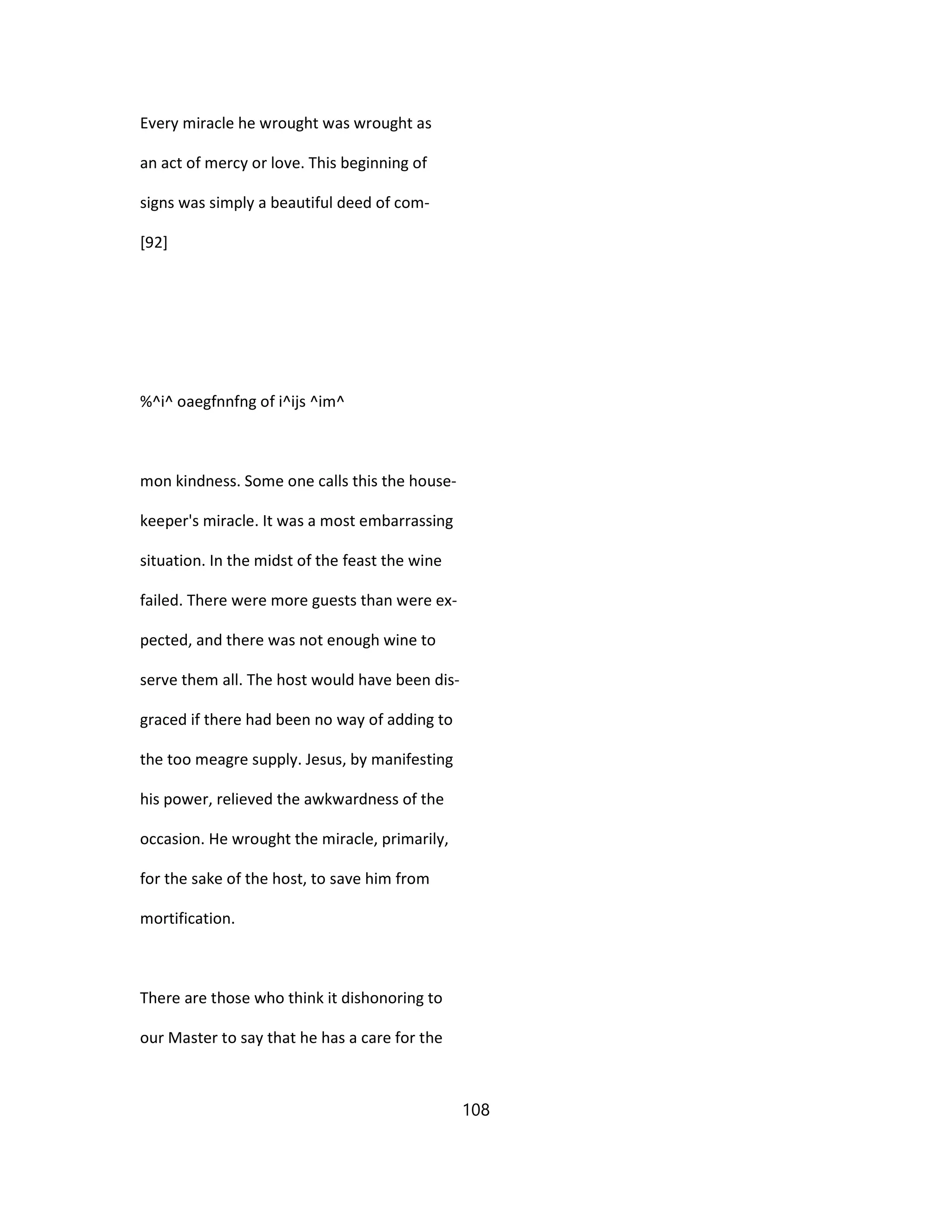Every miracle he wrought was wrought as
an act of mercy or love. This beginning of
signs was simply a beautiful deed of com-
[92]
%^i^ oaegfnnfng of i^ijs ^im^
mon kindness. Some one calls this the house-
keeper's miracle. It was a most embarrassing
situation. In the midst of the feast the wine
failed. There were more guests than were ex-
pected, and there was not enough wine to
serve them all. The host would have been dis-
graced if there had been no way of adding to
the too meagre supply. Jesus, by manifesting
his power, relieved the awkwardness of the
occasion. He wrought the miracle, primarily,
for the sake of the host, to save him from
mortification.
There are those who think it dishonoring to
our Master to say that he has a care for the
108
 
