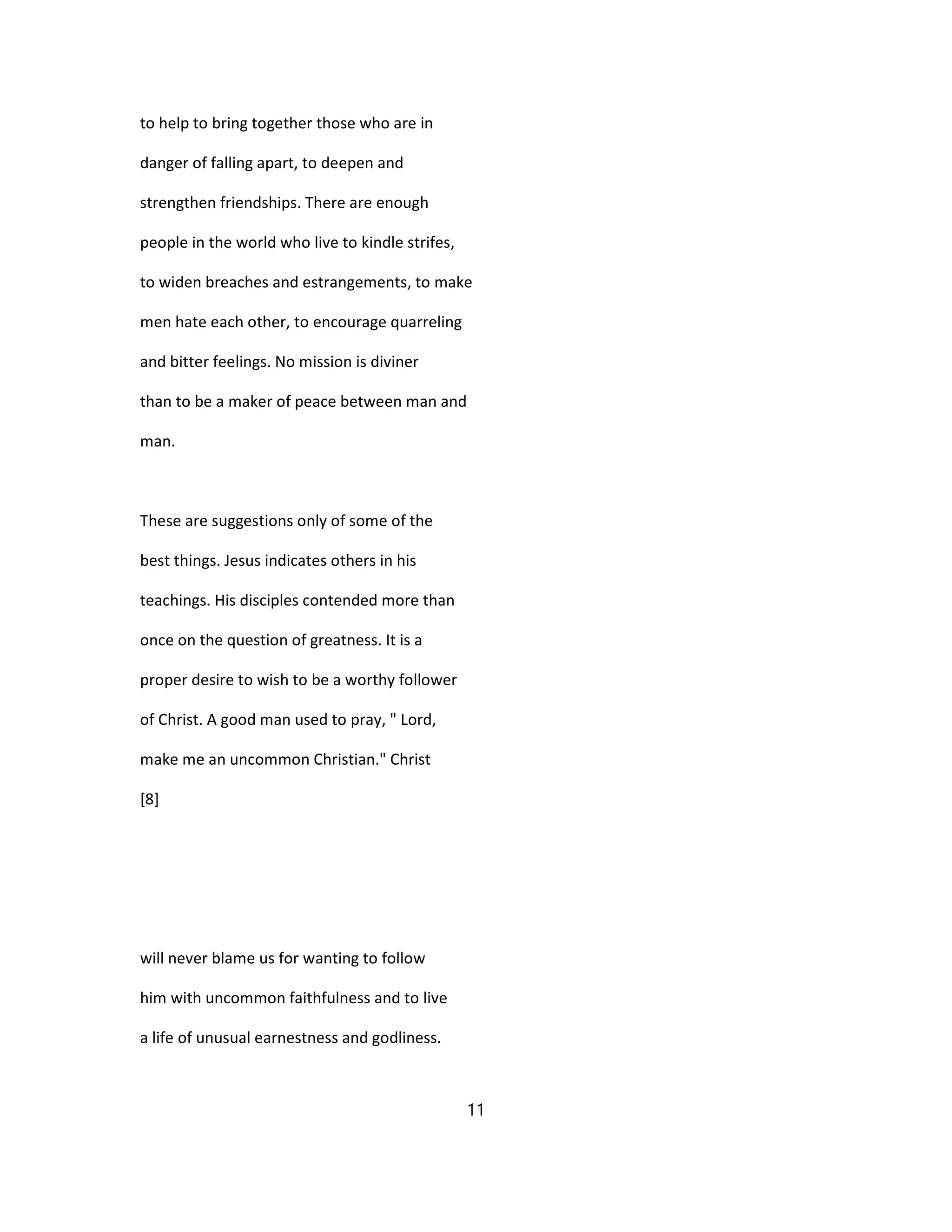 to help to bring together those who are in
danger of falling apart, to deepen and
strengthen friendships. There are enough
people in the world who live to kindle strifes,
to widen breaches and estrangements, to make
men hate each other, to encourage quarreling
and bitter feelings. No mission is diviner
than to be a maker of peace between man and
man.
These are suggestions only of some of the
best things. Jesus indicates others in his
teachings. His disciples contended more than
once on the question of greatness. It is a
proper desire to wish to be a worthy follower
of Christ. A good man used to pray, " Lord,
make me an uncommon Christian." Christ
[8]
will never blame us for wanting to follow
him with uncommon faithfulness and to live
a life of unusual earnestness and godliness.
11
 