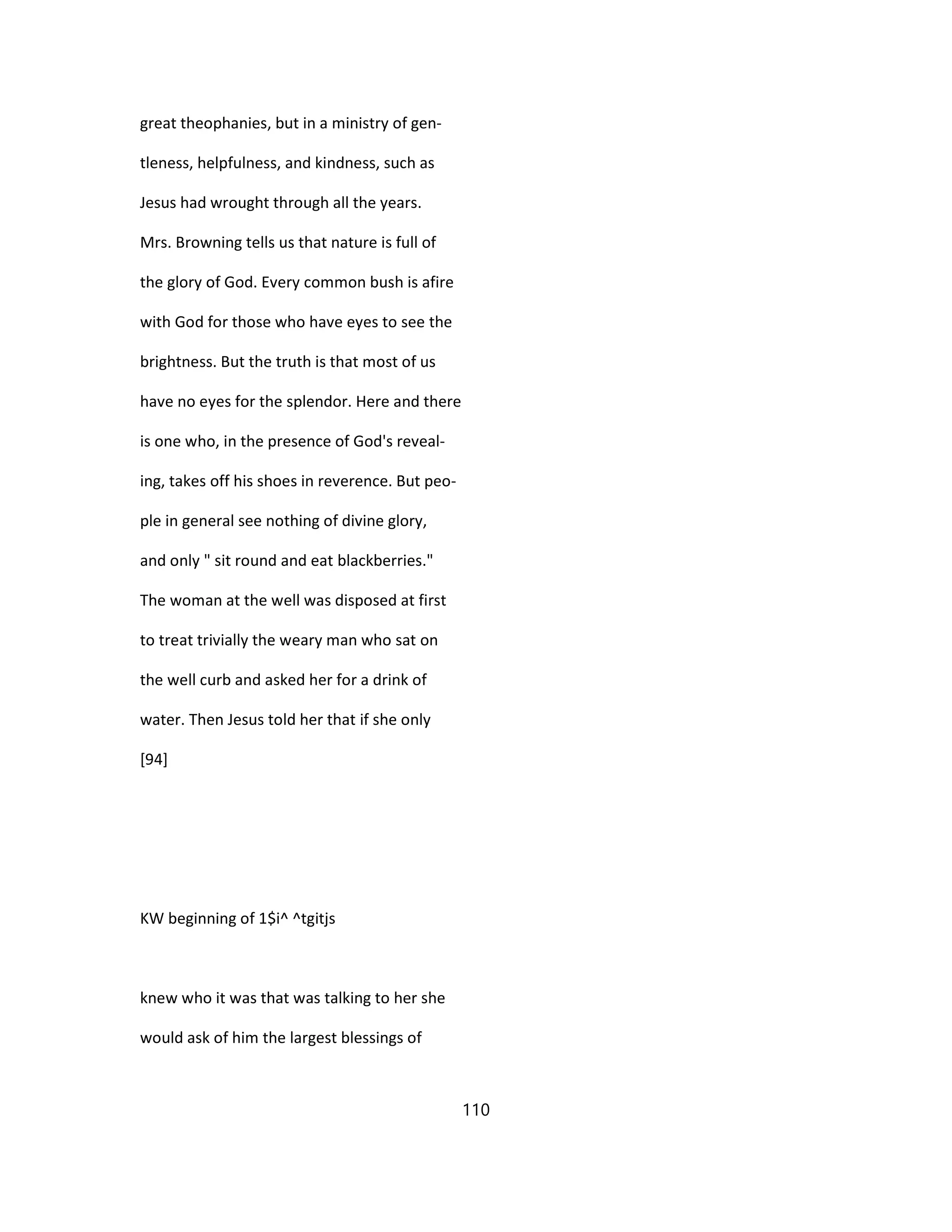great theophanies, but in a ministry of gen-
tleness, helpfulness, and kindness, such as
Jesus had wrought through all the years.
Mrs. Browning tells us that nature is full of
the glory of God. Every common bush is afire
with God for those who have eyes to see the
brightness. But the truth is that most of us
have no eyes for the splendor. Here and there
is one who, in the presence of God's reveal-
ing, takes off his shoes in reverence. But peo-
ple in general see nothing of divine glory,
and only " sit round and eat blackberries."
The woman at the well was disposed at first
to treat trivially the weary man who sat on
the well curb and asked her for a drink of
water. Then Jesus told her that if she only
[94]
KW beginning of 1$i^ ^tgitjs
knew who it was that was talking to her she
would ask of him the largest blessings of
110
 