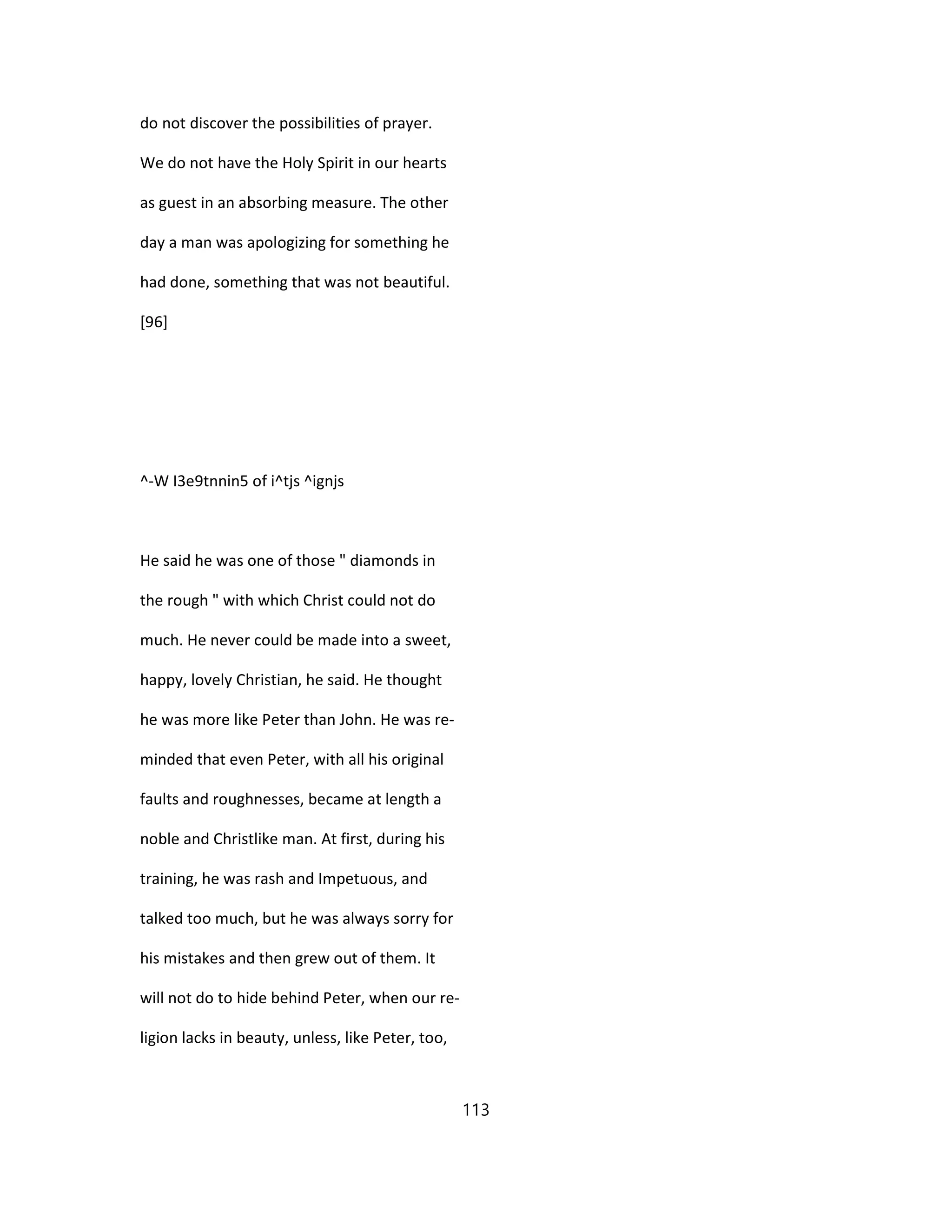 do not discover the possibilities of prayer.
We do not have the Holy Spirit in our hearts
as guest in an absorbing measure. The other
day a man was apologizing for something he
had done, something that was not beautiful.
[96]
^-W I3e9tnnin5 of i^tjs ^ignjs
He said he was one of those " diamonds in
the rough " with which Christ could not do
much. He never could be made into a sweet,
happy, lovely Christian, he said. He thought
he was more like Peter than John. He was re-
minded that even Peter, with all his original
faults and roughnesses, became at length a
noble and Christlike man. At first, during his
training, he was rash and Impetuous, and
talked too much, but he was always sorry for
his mistakes and then grew out of them. It
will not do to hide behind Peter, when our re-
ligion lacks in beauty, unless, like Peter, too,
113
 