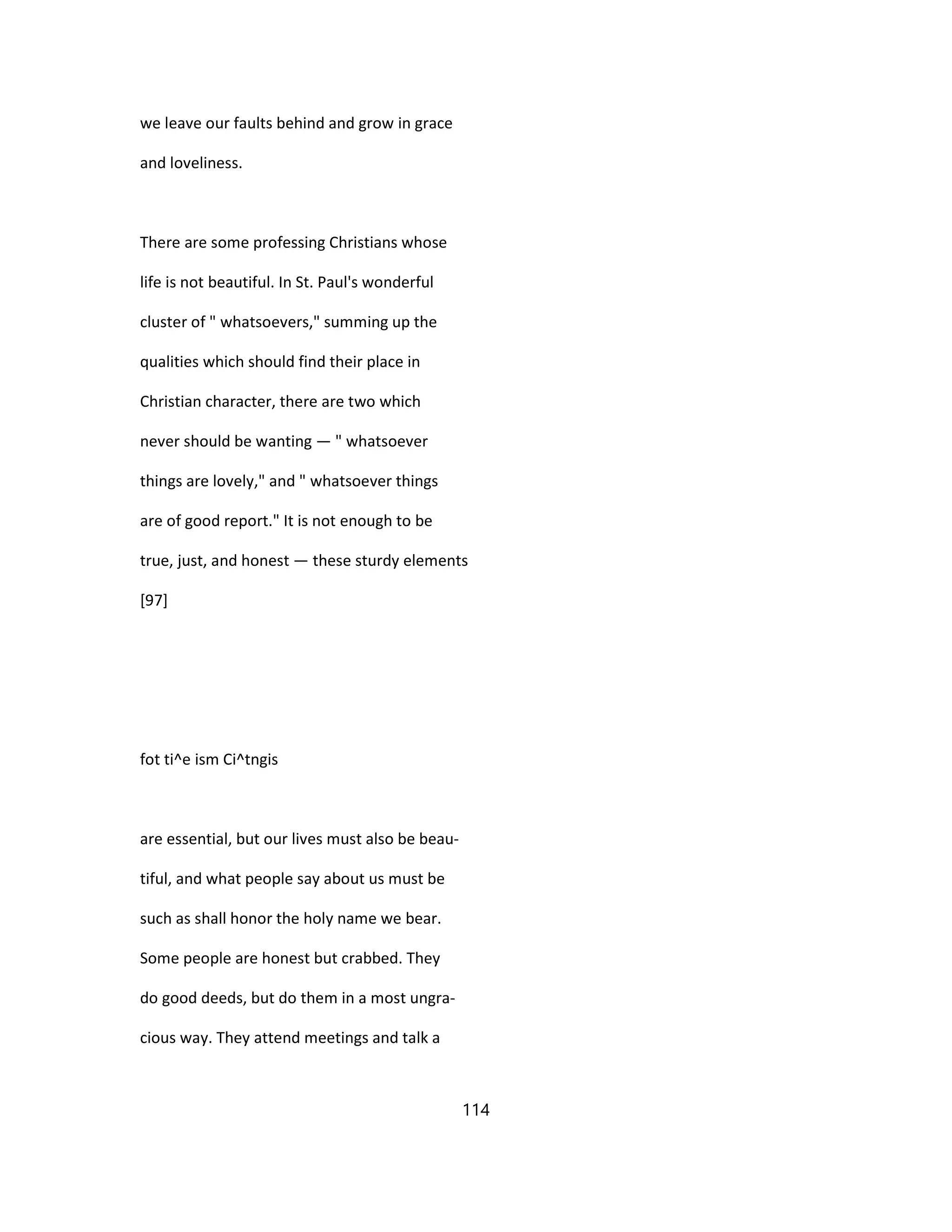 we leave our faults behind and grow in grace
and loveliness.
There are some professing Christians whose
life is not beautiful. In St. Paul's wonderful
cluster of " whatsoevers," summing up the
qualities which should find their place in
Christian character, there are two which
never should be wanting — " whatsoever
things are lovely," and " whatsoever things
are of good report." It is not enough to be
true, just, and honest — these sturdy elements
[97]
fot ti^e ism Ci^tngis
are essential, but our lives must also be beau-
tiful, and what people say about us must be
such as shall honor the holy name we bear.
Some people are honest but crabbed. They
do good deeds, but do them in a most ungra-
cious way. They attend meetings and talk a
114
 