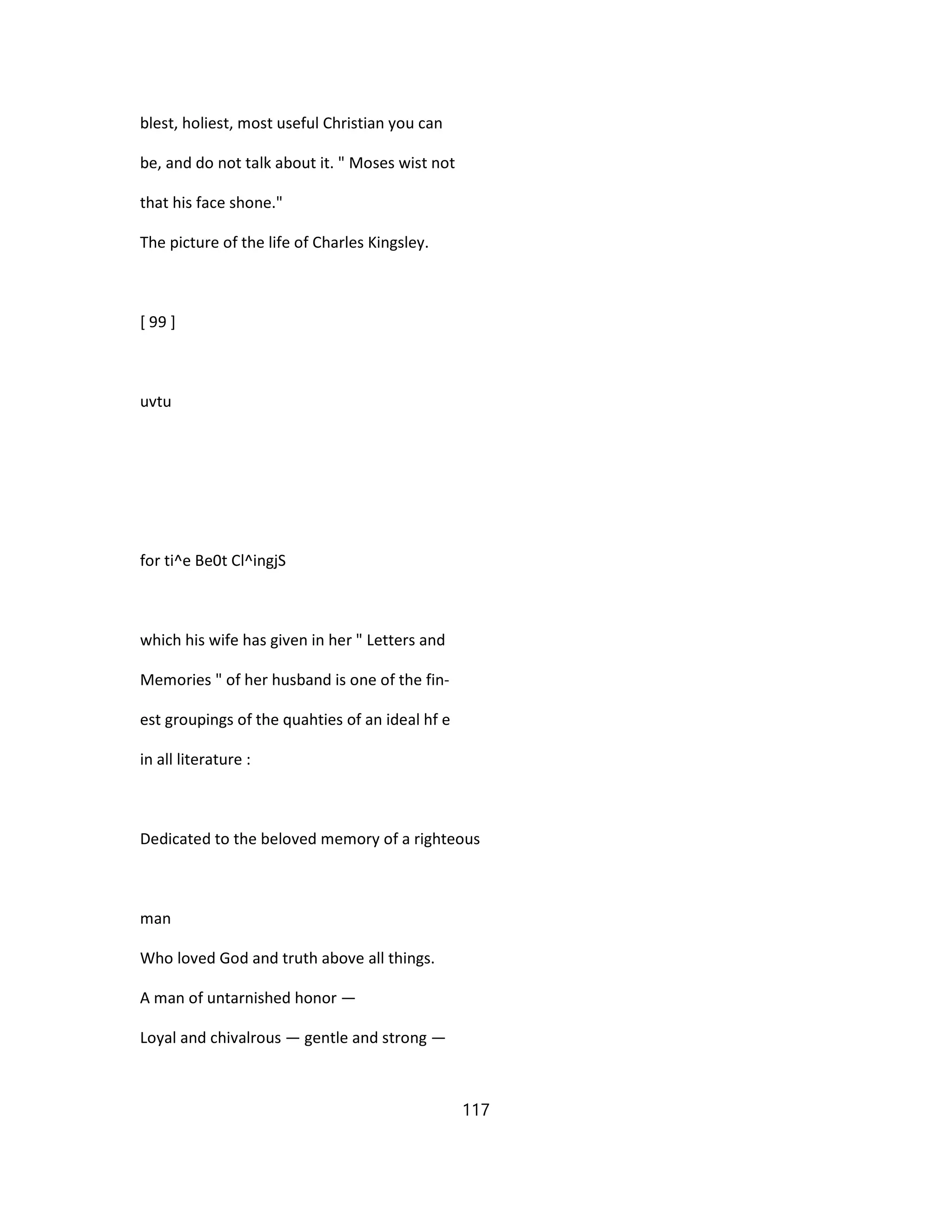 blest, holiest, most useful Christian you can
be, and do not talk about it. " Moses wist not
that his face shone."
The picture of the life of Charles Kingsley.
[ 99 ]
uvtu
for ti^e Be0t Cl^ingjS
which his wife has given in her " Letters and
Memories " of her husband is one of the fin-
est groupings of the quahties of an ideal hf e
in all literature :
Dedicated to the beloved memory of a righteous
man
Who loved God and truth above all things.
A man of untarnished honor —
Loyal and chivalrous — gentle and strong —
117
 