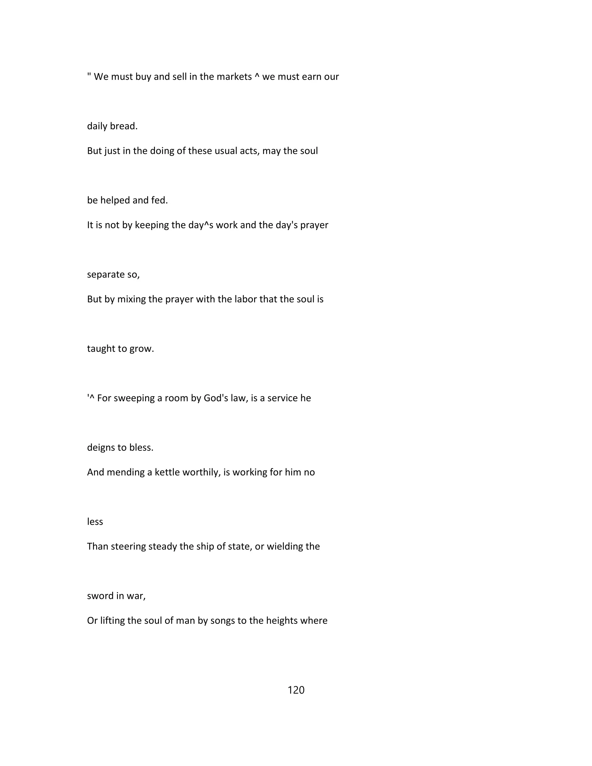 " We must buy and sell in the markets ^ we must earn our
daily bread.
But just in the doing of these usual acts, may the soul
be helped and fed.
It is not by keeping the day^s work and the day's prayer
separate so,
But by mixing the prayer with the labor that the soul is
taught to grow.
'^ For sweeping a room by God's law, is a service he
deigns to bless.
And mending a kettle worthily, is working for him no
less
Than steering steady the ship of state, or wielding the
sword in war,
Or lifting the soul of man by songs to the heights where
120
 