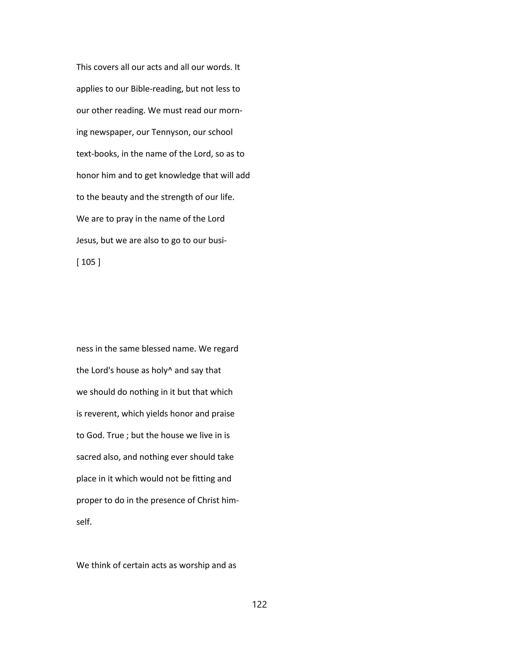 This covers all our acts and all our words. It
applies to our Bible-reading, but not less to
our other reading. We must read our morn-
ing newspaper, our Tennyson, our school
text-books, in the name of the Lord, so as to
honor him and to get knowledge that will add
to the beauty and the strength of our life.
We are to pray in the name of the Lord
Jesus, but we are also to go to our busi-
[ 105 ]
ness in the same blessed name. We regard
the Lord's house as holy^ and say that
we should do nothing in it but that which
is reverent, which yields honor and praise
to God. True ; but the house we live in is
sacred also, and nothing ever should take
place in it which would not be fitting and
proper to do in the presence of Christ him-
self.
We think of certain acts as worship and as
122
 