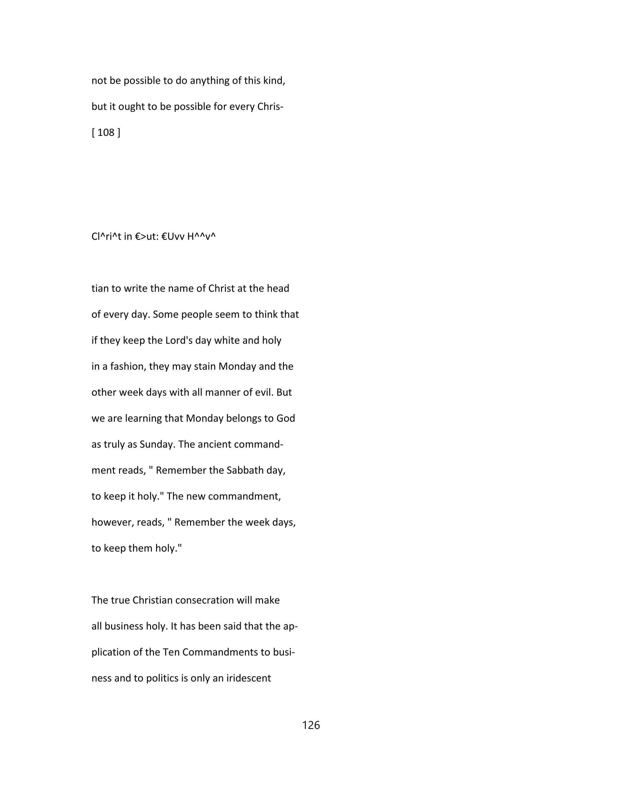 not be possible to do anything of this kind,
but it ought to be possible for every Chris-
[ 108 ]
Cl^ri^t in €>ut: €Uvv H^^v^
tian to write the name of Christ at the head
of every day. Some people seem to think that
if they keep the Lord's day white and holy
in a fashion, they may stain Monday and the
other week days with all manner of evil. But
we are learning that Monday belongs to God
as truly as Sunday. The ancient command-
ment reads, " Remember the Sabbath day,
to keep it holy." The new commandment,
however, reads, " Remember the week days,
to keep them holy."
The true Christian consecration will make
all business holy. It has been said that the ap-
plication of the Ten Commandments to busi-
ness and to politics is only an iridescent
126
 