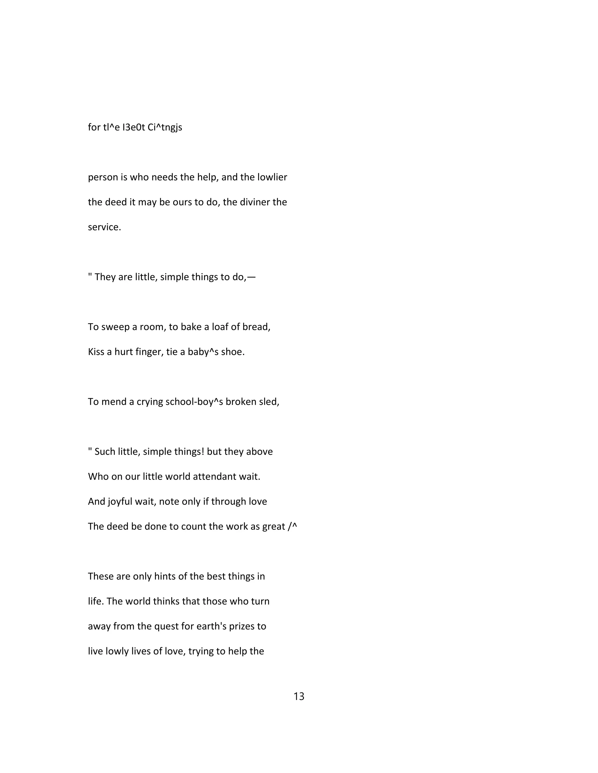 for tl^e I3e0t Ci^tngjs
person is who needs the help, and the lowlier
the deed it may be ours to do, the diviner the
service.
" They are little, simple things to do,—
To sweep a room, to bake a loaf of bread,
Kiss a hurt finger, tie a baby^s shoe.
To mend a crying school-boy^s broken sled,
" Such little, simple things! but they above
Who on our little world attendant wait.
And joyful wait, note only if through love
The deed be done to count the work as great /^
These are only hints of the best things in
life. The world thinks that those who turn
away from the quest for earth's prizes to
live lowly lives of love, trying to help the
13
 