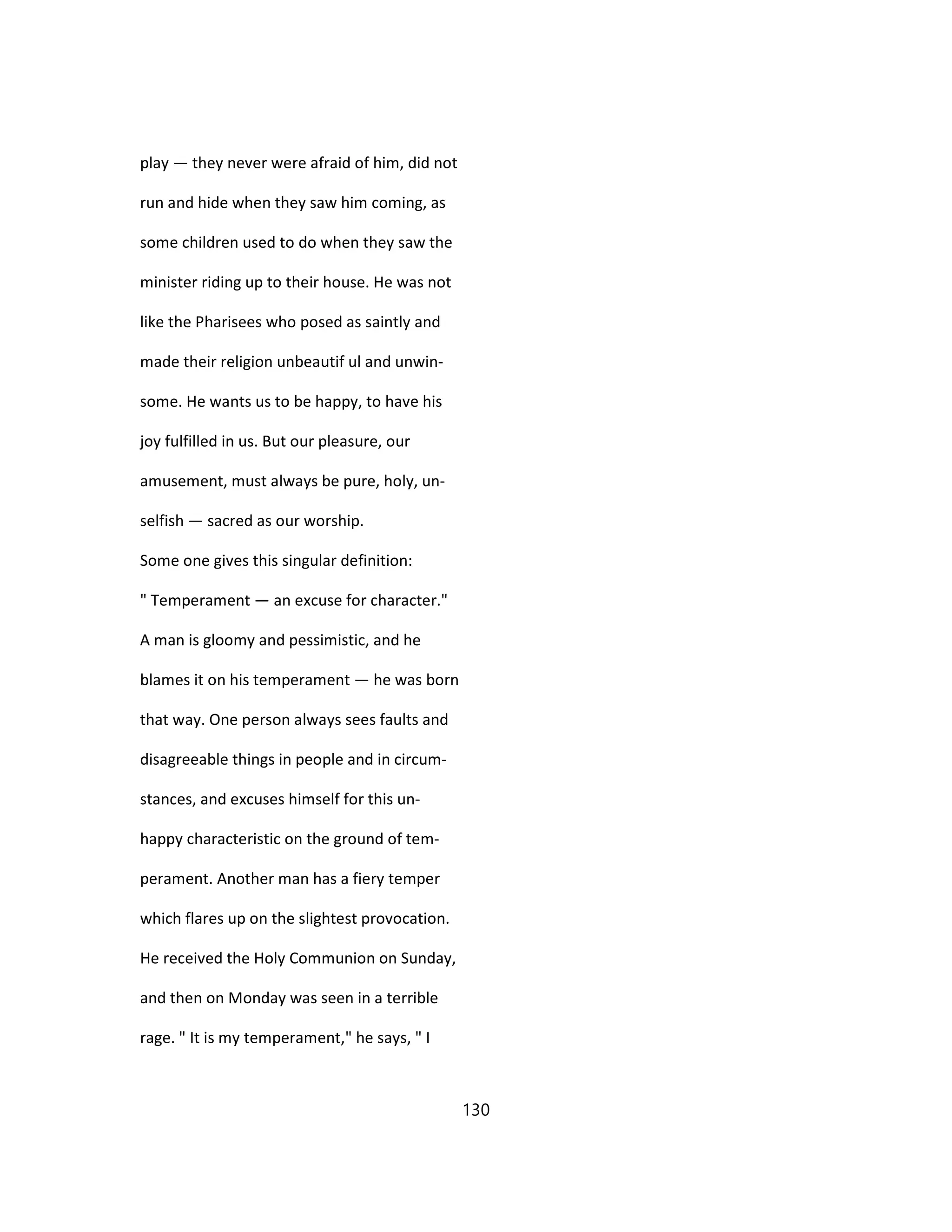 play — they never were afraid of him, did not
run and hide when they saw him coming, as
some children used to do when they saw the
minister riding up to their house. He was not
like the Pharisees who posed as saintly and
made their religion unbeautif ul and unwin-
some. He wants us to be happy, to have his
joy fulfilled in us. But our pleasure, our
amusement, must always be pure, holy, un-
selfish — sacred as our worship.
Some one gives this singular definition:
" Temperament — an excuse for character."
A man is gloomy and pessimistic, and he
blames it on his temperament — he was born
that way. One person always sees faults and
disagreeable things in people and in circum-
stances, and excuses himself for this un-
happy characteristic on the ground of tem-
perament. Another man has a fiery temper
which flares up on the slightest provocation.
He received the Holy Communion on Sunday,
and then on Monday was seen in a terrible
rage. " It is my temperament," he says, " I
130
 