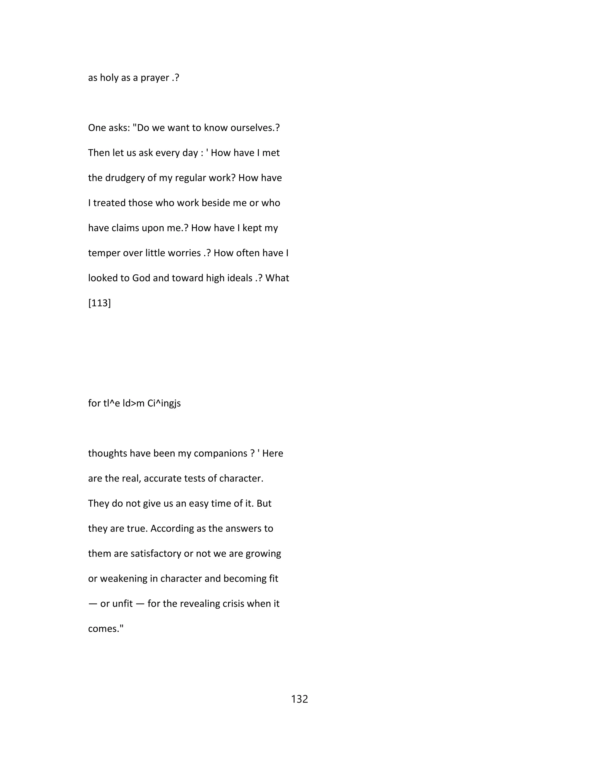 as holy as a prayer .?
One asks: "Do we want to know ourselves.?
Then let us ask every day : ' How have I met
the drudgery of my regular work? How have
I treated those who work beside me or who
have claims upon me.? How have I kept my
temper over little worries .? How often have I
looked to God and toward high ideals .? What
[113]
for tl^e ld>m Ci^ingjs
thoughts have been my companions ? ' Here
are the real, accurate tests of character.
They do not give us an easy time of it. But
they are true. According as the answers to
them are satisfactory or not we are growing
or weakening in character and becoming fit
— or unfit — for the revealing crisis when it
comes."
132
 