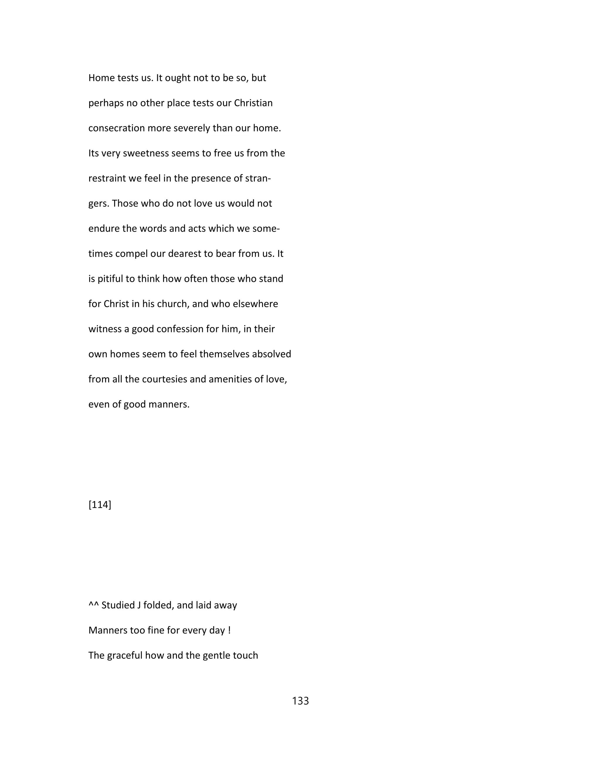 Home tests us. It ought not to be so, but
perhaps no other place tests our Christian
consecration more severely than our home.
Its very sweetness seems to free us from the
restraint we feel in the presence of stran-
gers. Those who do not love us would not
endure the words and acts which we some-
times compel our dearest to bear from us. It
is pitiful to think how often those who stand
for Christ in his church, and who elsewhere
witness a good confession for him, in their
own homes seem to feel themselves absolved
from all the courtesies and amenities of love,
even of good manners.
[114]
^^ Studied J folded, and laid away
Manners too fine for every day !
The graceful how and the gentle touch
133
 