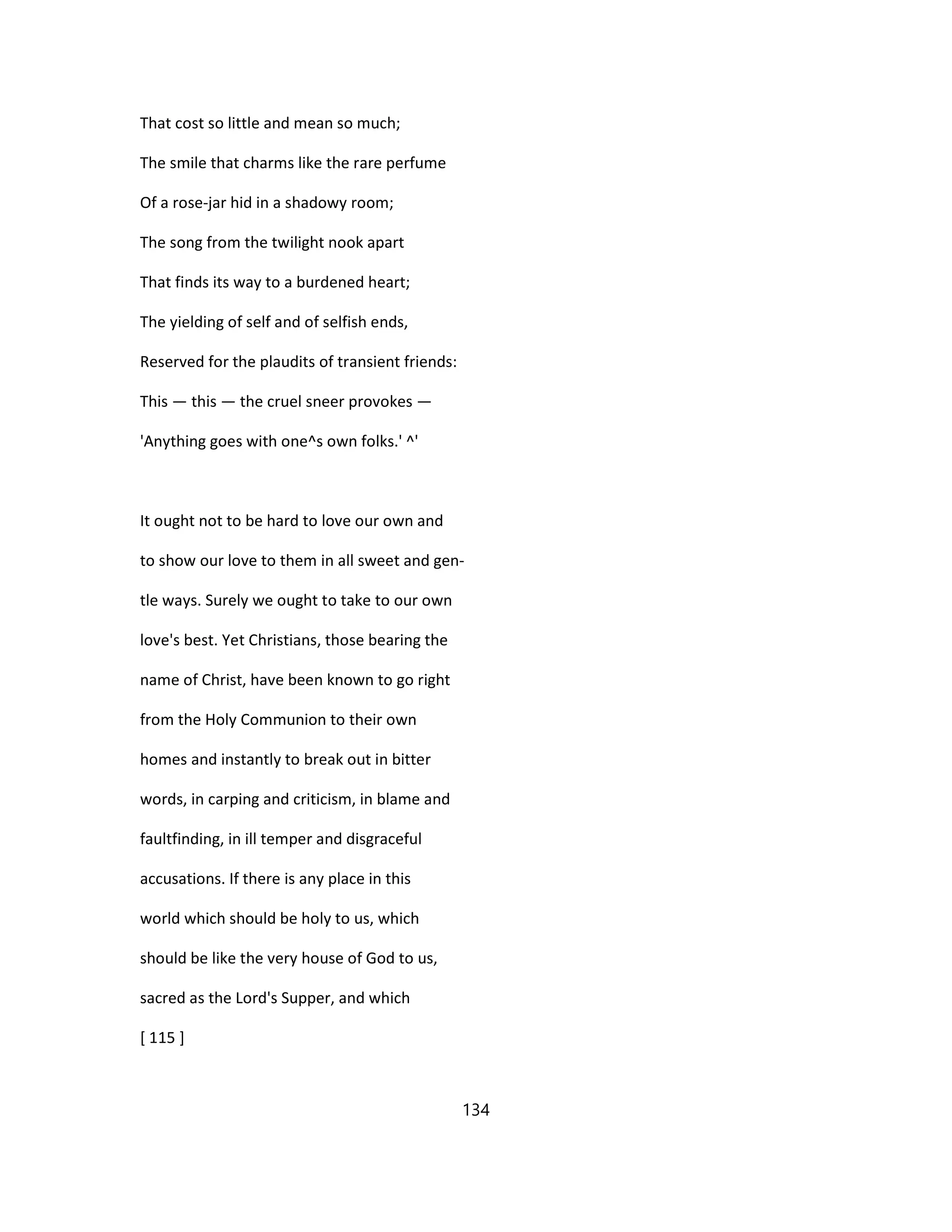 That cost so little and mean so much;
The smile that charms like the rare perfume
Of a rose-jar hid in a shadowy room;
The song from the twilight nook apart
That finds its way to a burdened heart;
The yielding of self and of selfish ends,
Reserved for the plaudits of transient friends:
This — this — the cruel sneer provokes —
'Anything goes with one^s own folks.' ^'
It ought not to be hard to love our own and
to show our love to them in all sweet and gen-
tle ways. Surely we ought to take to our own
love's best. Yet Christians, those bearing the
name of Christ, have been known to go right
from the Holy Communion to their own
homes and instantly to break out in bitter
words, in carping and criticism, in blame and
faultfinding, in ill temper and disgraceful
accusations. If there is any place in this
world which should be holy to us, which
should be like the very house of God to us,
sacred as the Lord's Supper, and which
[ 115 ]
134
 