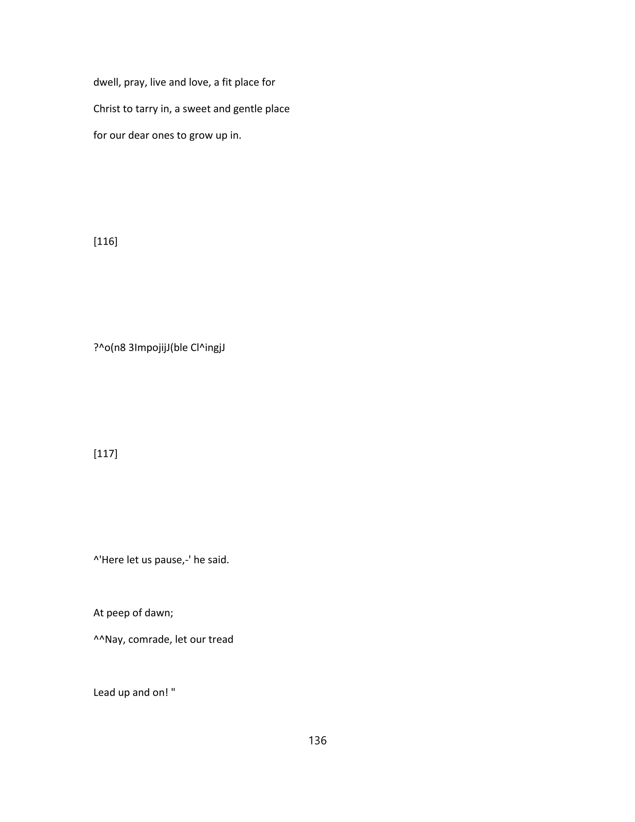 dwell, pray, live and love, a fit place for
Christ to tarry in, a sweet and gentle place
for our dear ones to grow up in.
[116]
?^o(n8 3ImpojijJ(ble Cl^ingjJ
[117]
^'Here let us pause,-' he said.
At peep of dawn;
^^Nay, comrade, let our tread
Lead up and on! "
136
 