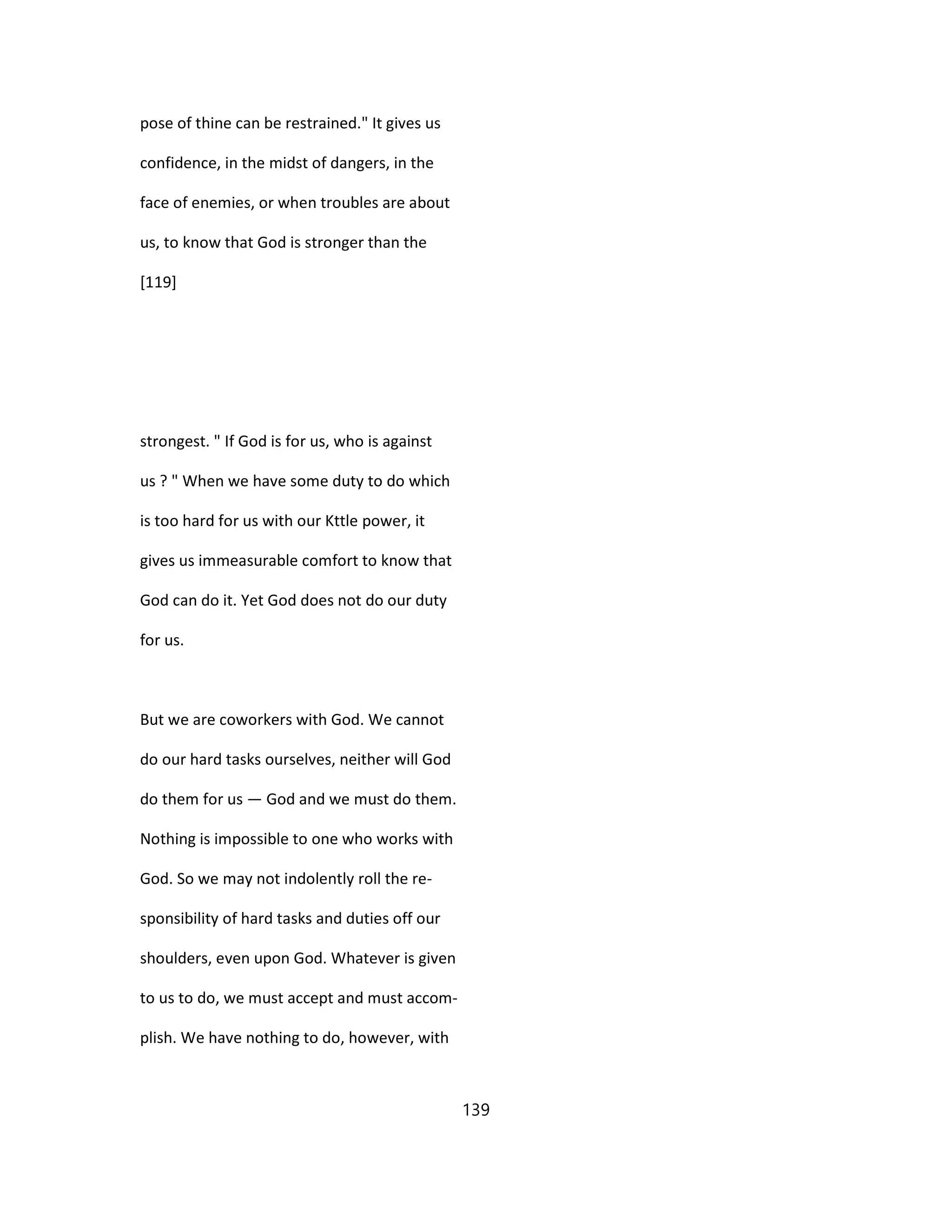 pose of thine can be restrained." It gives us
confidence, in the midst of dangers, in the
face of enemies, or when troubles are about
us, to know that God is stronger than the
[119]
strongest. " If God is for us, who is against
us ? " When we have some duty to do which
is too hard for us with our Kttle power, it
gives us immeasurable comfort to know that
God can do it. Yet God does not do our duty
for us.
But we are coworkers with God. We cannot
do our hard tasks ourselves, neither will God
do them for us — God and we must do them.
Nothing is impossible to one who works with
God. So we may not indolently roll the re-
sponsibility of hard tasks and duties off our
shoulders, even upon God. Whatever is given
to us to do, we must accept and must accom-
plish. We have nothing to do, however, with
139
 