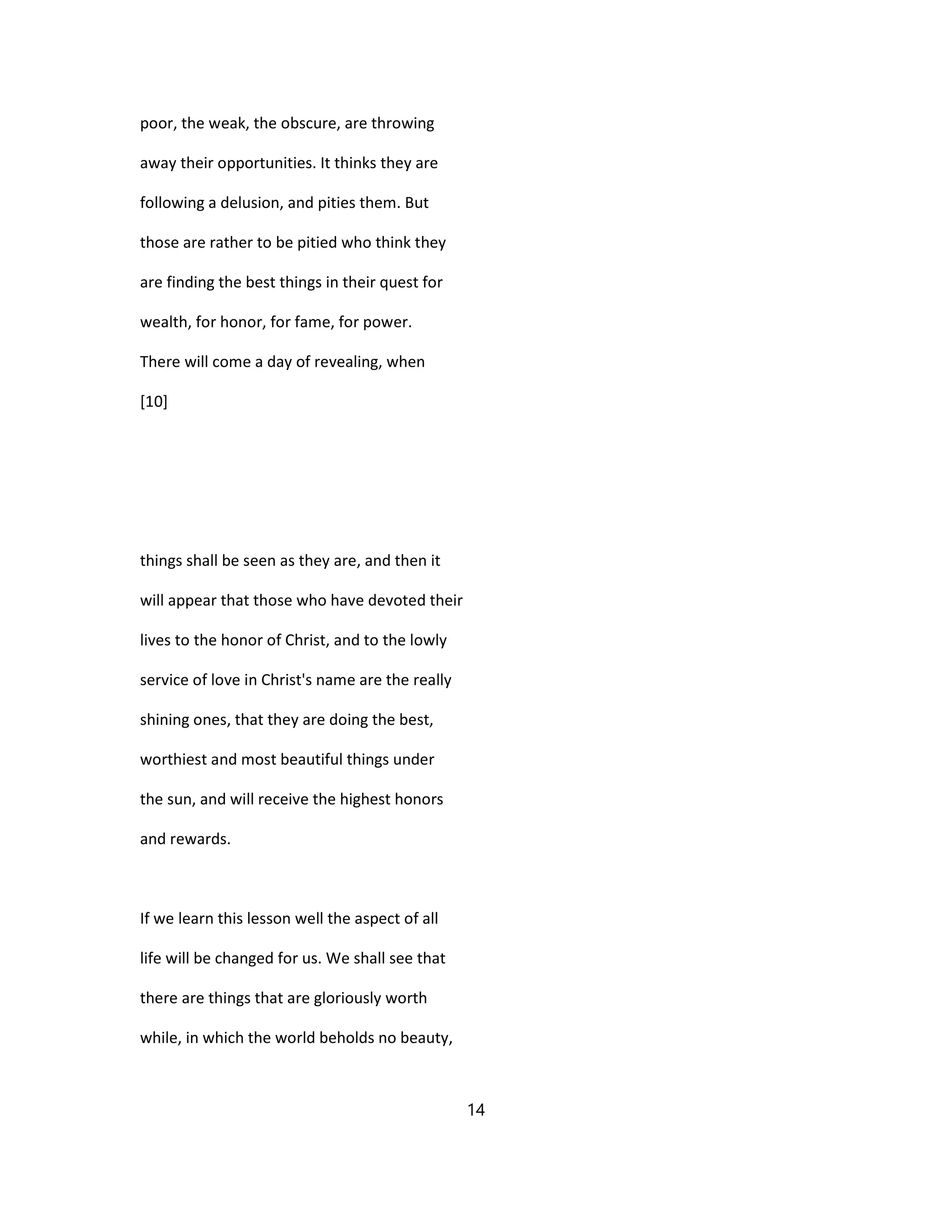 poor, the weak, the obscure, are throwing
away their opportunities. It thinks they are
following a delusion, and pities them. But
those are rather to be pitied who think they
are finding the best things in their quest for
wealth, for honor, for fame, for power.
There will come a day of revealing, when
[10]
things shall be seen as they are, and then it
will appear that those who have devoted their
lives to the honor of Christ, and to the lowly
service of love in Christ's name are the really
shining ones, that they are doing the best,
worthiest and most beautiful things under
the sun, and will receive the highest honors
and rewards.
If we learn this lesson well the aspect of all
life will be changed for us. We shall see that
there are things that are gloriously worth
while, in which the world beholds no beauty,
14
 