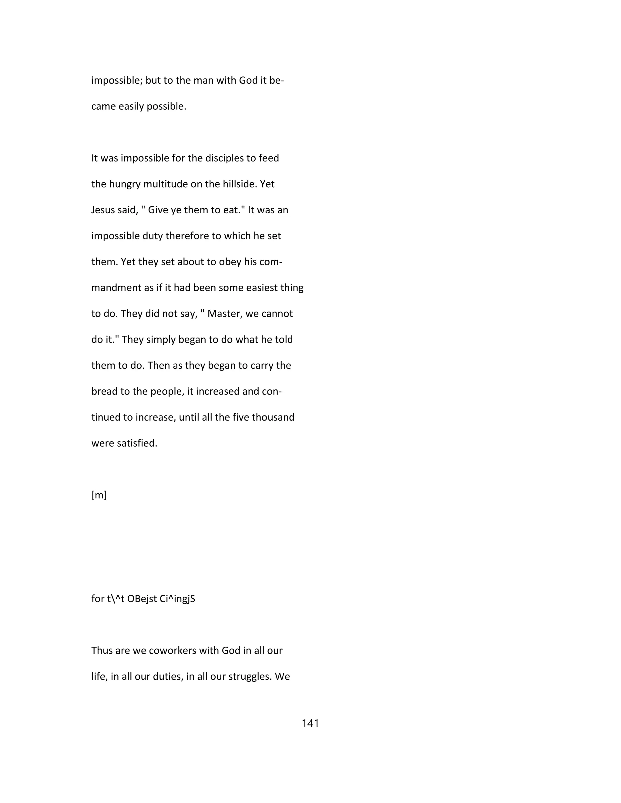 impossible; but to the man with God it be-
came easily possible.
It was impossible for the disciples to feed
the hungry multitude on the hillside. Yet
Jesus said, " Give ye them to eat." It was an
impossible duty therefore to which he set
them. Yet they set about to obey his com-
mandment as if it had been some easiest thing
to do. They did not say, " Master, we cannot
do it." They simply began to do what he told
them to do. Then as they began to carry the
bread to the people, it increased and con-
tinued to increase, until all the five thousand
were satisfied.
[m]
for t^t OBejst Ci^ingjS
Thus are we coworkers with God in all our
life, in all our duties, in all our struggles. We
141
 
