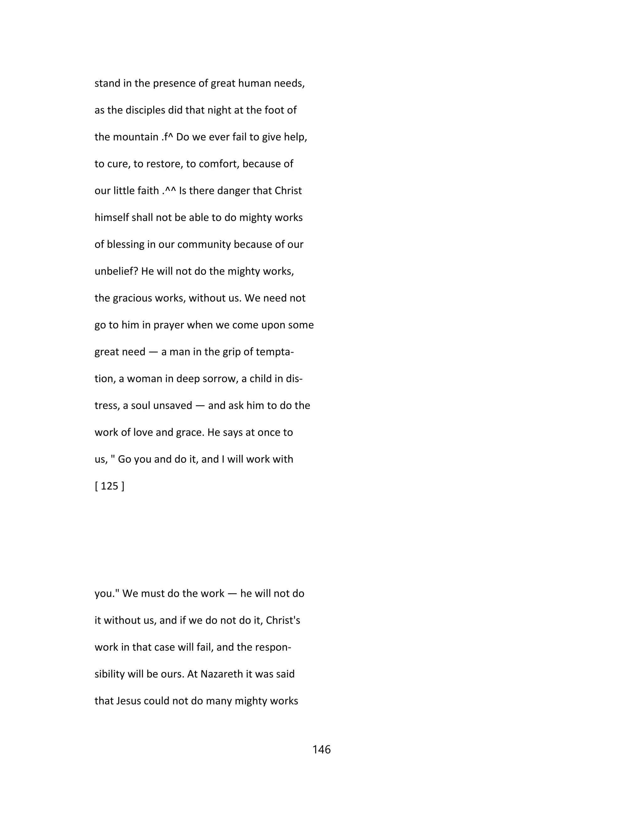 stand in the presence of great human needs,
as the disciples did that night at the foot of
the mountain .f^ Do we ever fail to give help,
to cure, to restore, to comfort, because of
our little faith .^^ Is there danger that Christ
himself shall not be able to do mighty works
of blessing in our community because of our
unbelief? He will not do the mighty works,
the gracious works, without us. We need not
go to him in prayer when we come upon some
great need — a man in the grip of tempta-
tion, a woman in deep sorrow, a child in dis-
tress, a soul unsaved — and ask him to do the
work of love and grace. He says at once to
us, " Go you and do it, and I will work with
[ 125 ]
you." We must do the work — he will not do
it without us, and if we do not do it, Christ's
work in that case will fail, and the respon-
sibility will be ours. At Nazareth it was said
that Jesus could not do many mighty works
146
 