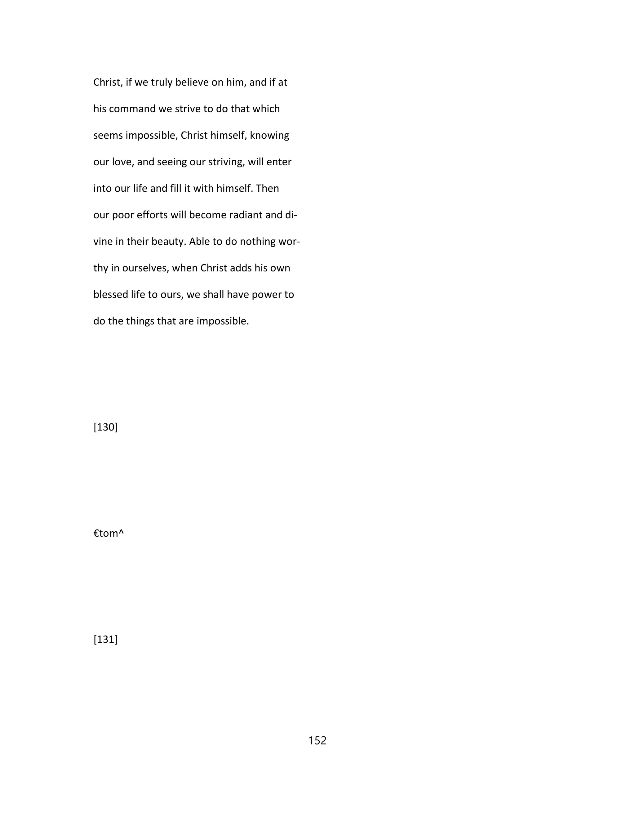 Christ, if we truly believe on him, and if at
his command we strive to do that which
seems impossible, Christ himself, knowing
our love, and seeing our striving, will enter
into our life and fill it with himself. Then
our poor efforts will become radiant and di-
vine in their beauty. Able to do nothing wor-
thy in ourselves, when Christ adds his own
blessed life to ours, we shall have power to
do the things that are impossible.
[130]
€tom^
[131]
152
 