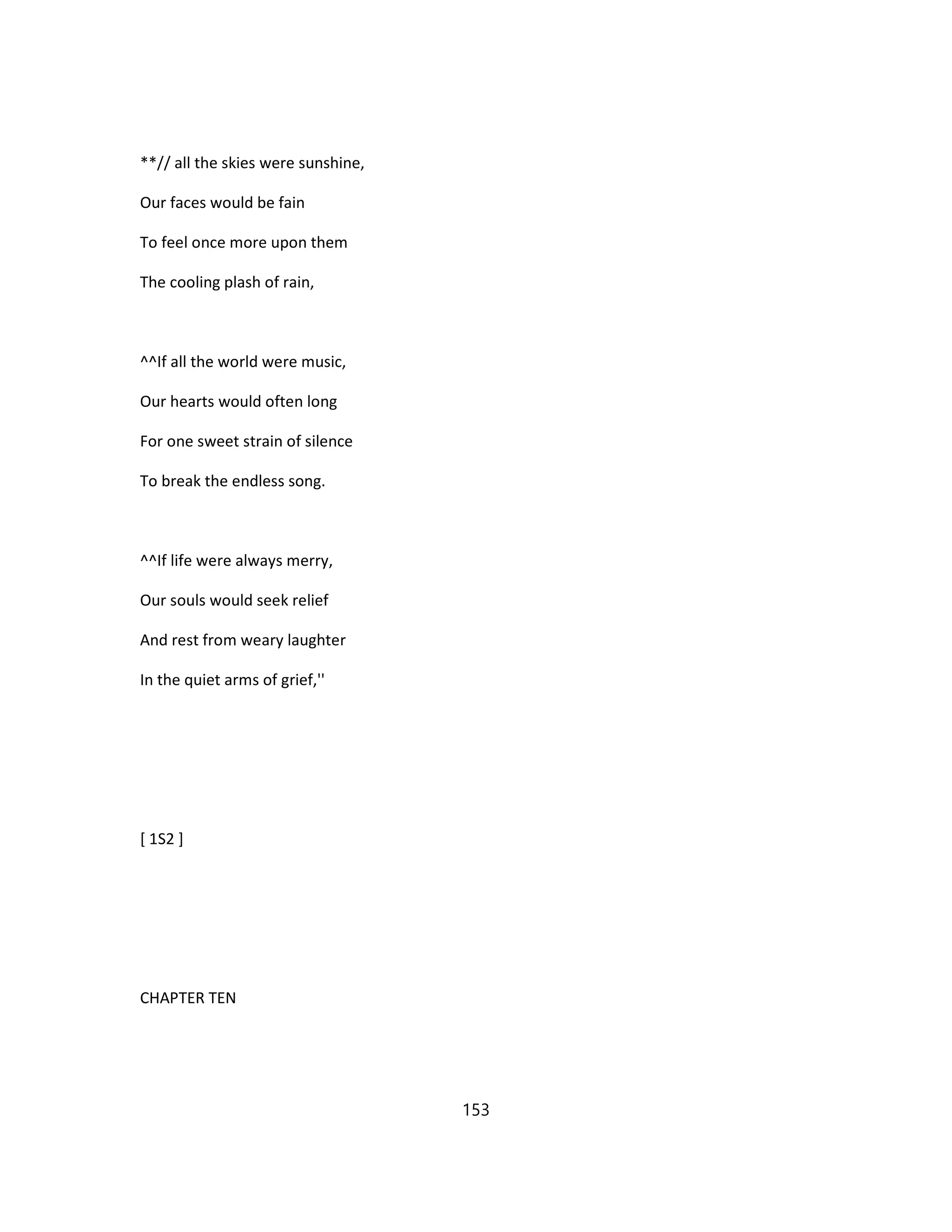 **// all the skies were sunshine,
Our faces would be fain
To feel once more upon them
The cooling plash of rain,
^^If all the world were music,
Our hearts would often long
For one sweet strain of silence
To break the endless song.
^^If life were always merry,
Our souls would seek relief
And rest from weary laughter
In the quiet arms of grief,''
[ 1S2 ]
CHAPTER TEN
153
 