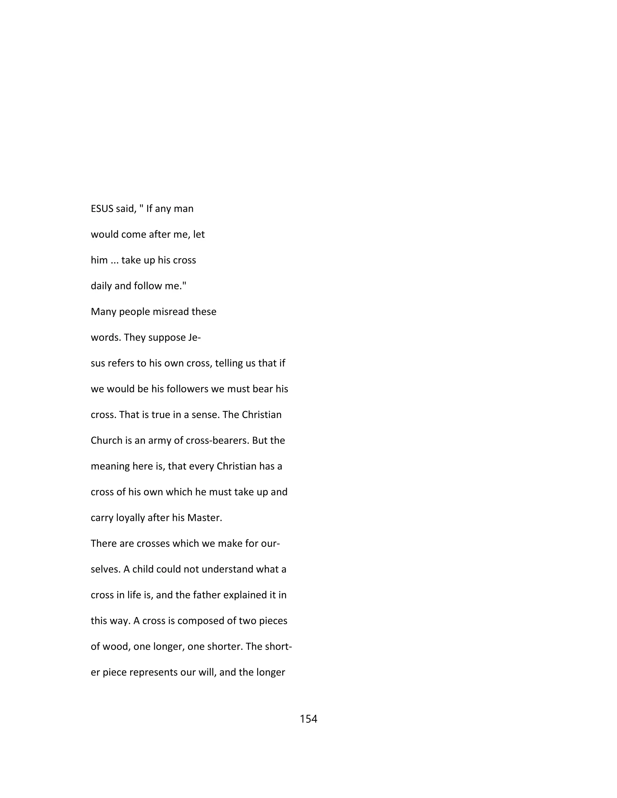 ESUS said, " If any man
would come after me, let
him ... take up his cross
daily and follow me."
Many people misread these
words. They suppose Je-
sus refers to his own cross, telling us that if
we would be his followers we must bear his
cross. That is true in a sense. The Christian
Church is an army of cross-bearers. But the
meaning here is, that every Christian has a
cross of his own which he must take up and
carry loyally after his Master.
There are crosses which we make for our-
selves. A child could not understand what a
cross in life is, and the father explained it in
this way. A cross is composed of two pieces
of wood, one longer, one shorter. The short-
er piece represents our will, and the longer
154
 