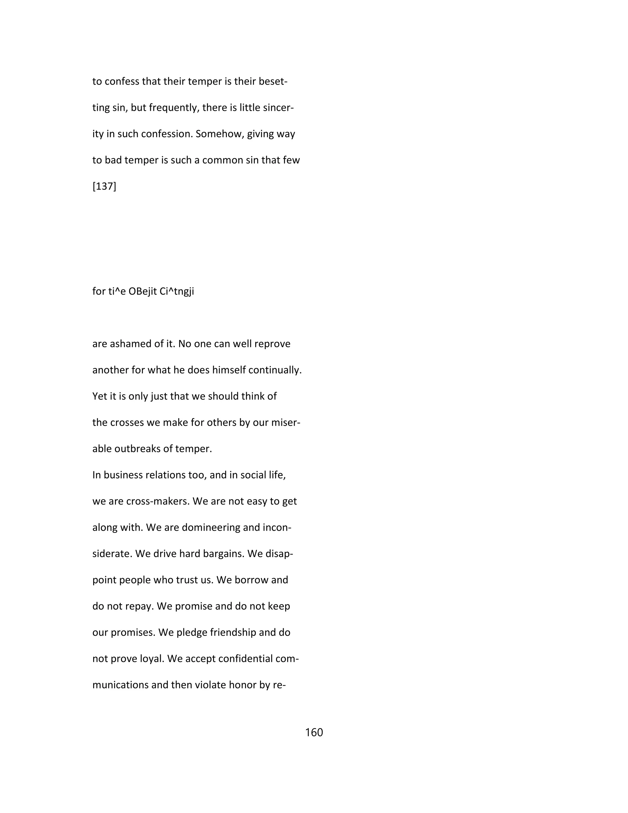 to confess that their temper is their beset-
ting sin, but frequently, there is little sincer-
ity in such confession. Somehow, giving way
to bad temper is such a common sin that few
[137]
for ti^e OBejit Ci^tngji
are ashamed of it. No one can well reprove
another for what he does himself continually.
Yet it is only just that we should think of
the crosses we make for others by our miser-
able outbreaks of temper.
In business relations too, and in social life,
we are cross-makers. We are not easy to get
along with. We are domineering and incon-
siderate. We drive hard bargains. We disap-
point people who trust us. We borrow and
do not repay. We promise and do not keep
our promises. We pledge friendship and do
not prove loyal. We accept confidential com-
munications and then violate honor by re-
160
 