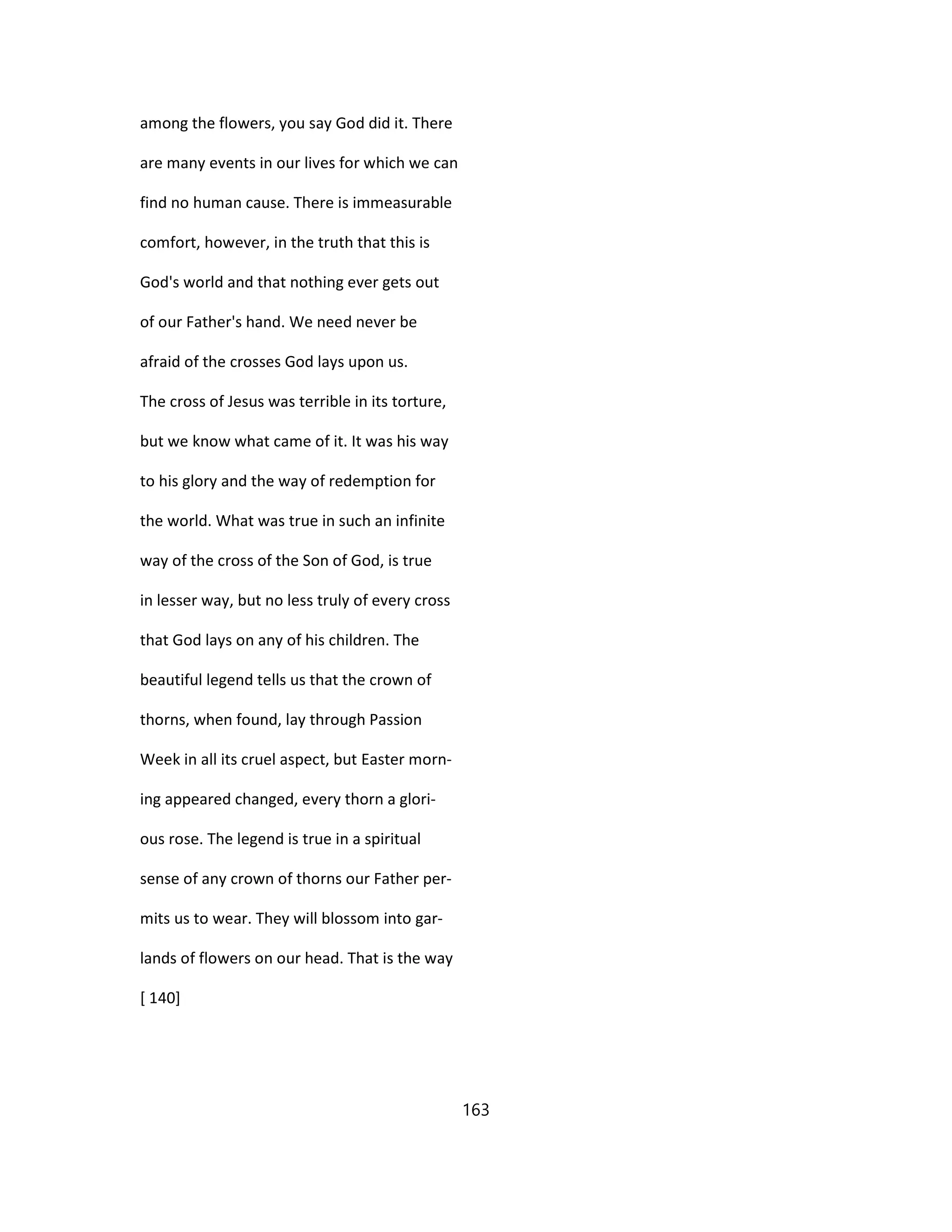 among the flowers, you say God did it. There
are many events in our lives for which we can
find no human cause. There is immeasurable
comfort, however, in the truth that this is
God's world and that nothing ever gets out
of our Father's hand. We need never be
afraid of the crosses God lays upon us.
The cross of Jesus was terrible in its torture,
but we know what came of it. It was his way
to his glory and the way of redemption for
the world. What was true in such an infinite
way of the cross of the Son of God, is true
in lesser way, but no less truly of every cross
that God lays on any of his children. The
beautiful legend tells us that the crown of
thorns, when found, lay through Passion
Week in all its cruel aspect, but Easter morn-
ing appeared changed, every thorn a glori-
ous rose. The legend is true in a spiritual
sense of any crown of thorns our Father per-
mits us to wear. They will blossom into gar-
lands of flowers on our head. That is the way
[ 140]
163
 