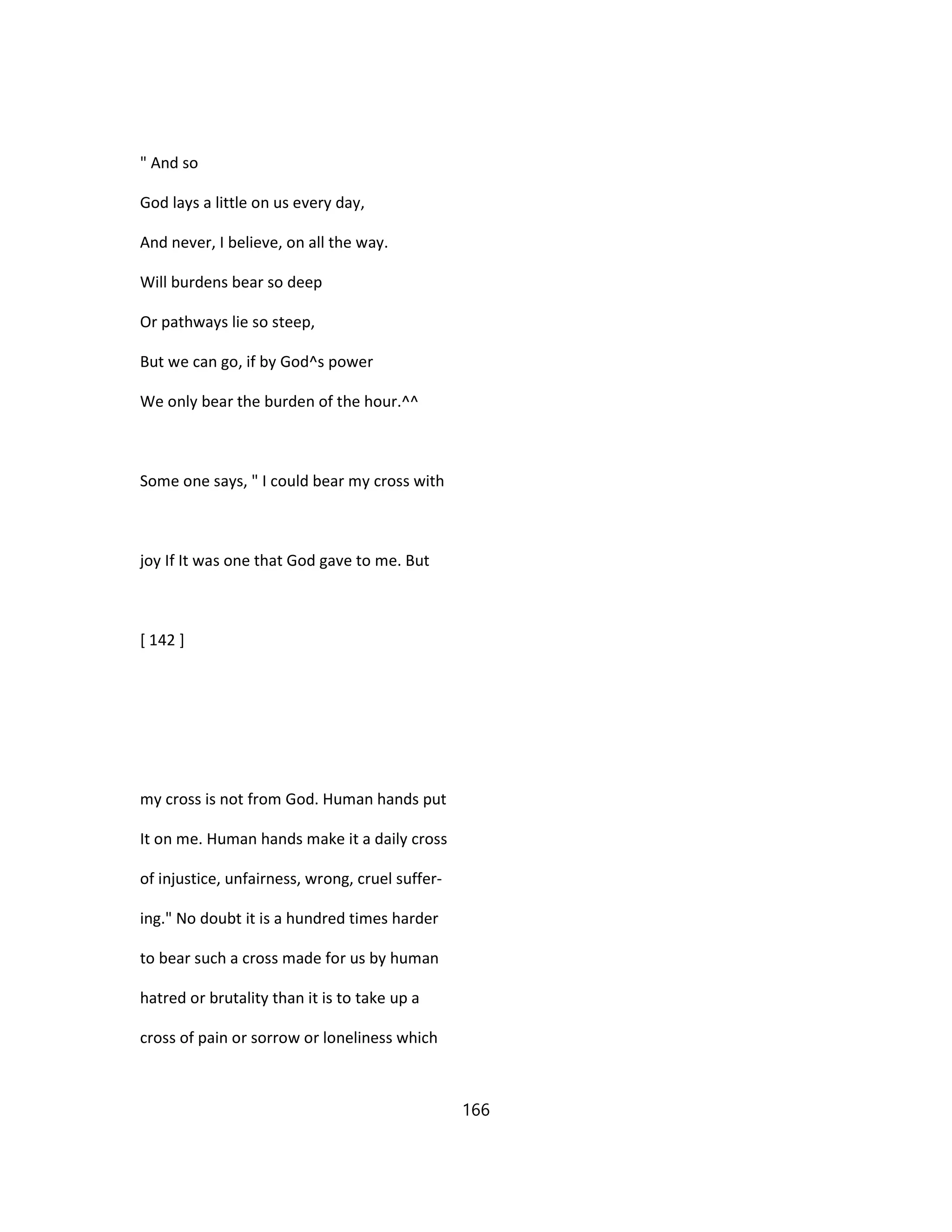 " And so
God lays a little on us every day,
And never, I believe, on all the way.
Will burdens bear so deep
Or pathways lie so steep,
But we can go, if by God^s power
We only bear the burden of the hour.^^
Some one says, " I could bear my cross with
joy If It was one that God gave to me. But
[ 142 ]
my cross is not from God. Human hands put
It on me. Human hands make it a daily cross
of injustice, unfairness, wrong, cruel suffer-
ing." No doubt it is a hundred times harder
to bear such a cross made for us by human
hatred or brutality than it is to take up a
cross of pain or sorrow or loneliness which
166
 