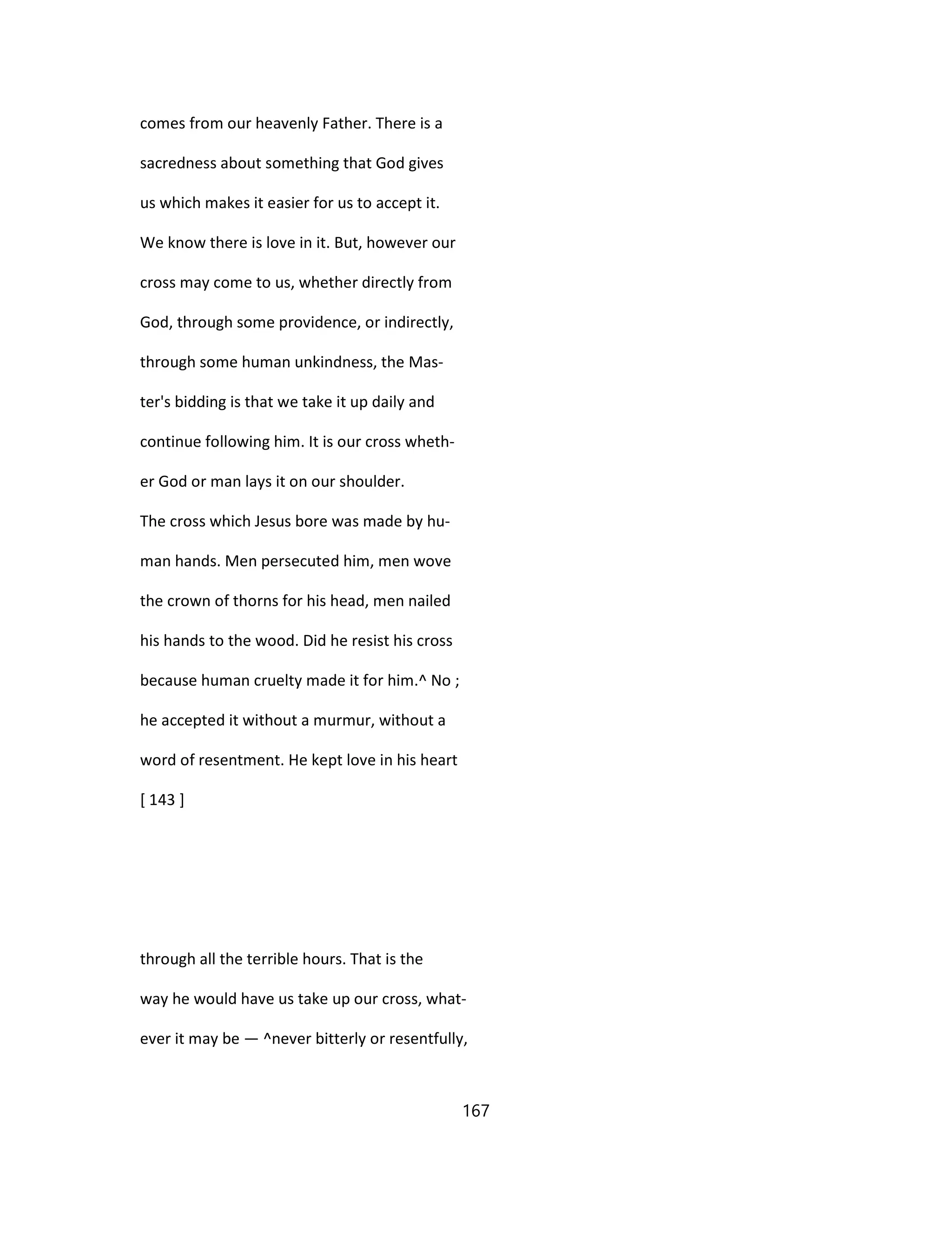 comes from our heavenly Father. There is a
sacredness about something that God gives
us which makes it easier for us to accept it.
We know there is love in it. But, however our
cross may come to us, whether directly from
God, through some providence, or indirectly,
through some human unkindness, the Mas-
ter's bidding is that we take it up daily and
continue following him. It is our cross wheth-
er God or man lays it on our shoulder.
The cross which Jesus bore was made by hu-
man hands. Men persecuted him, men wove
the crown of thorns for his head, men nailed
his hands to the wood. Did he resist his cross
because human cruelty made it for him.^ No ;
he accepted it without a murmur, without a
word of resentment. He kept love in his heart
[ 143 ]
through all the terrible hours. That is the
way he would have us take up our cross, what-
ever it may be — ^never bitterly or resentfully,
167
 