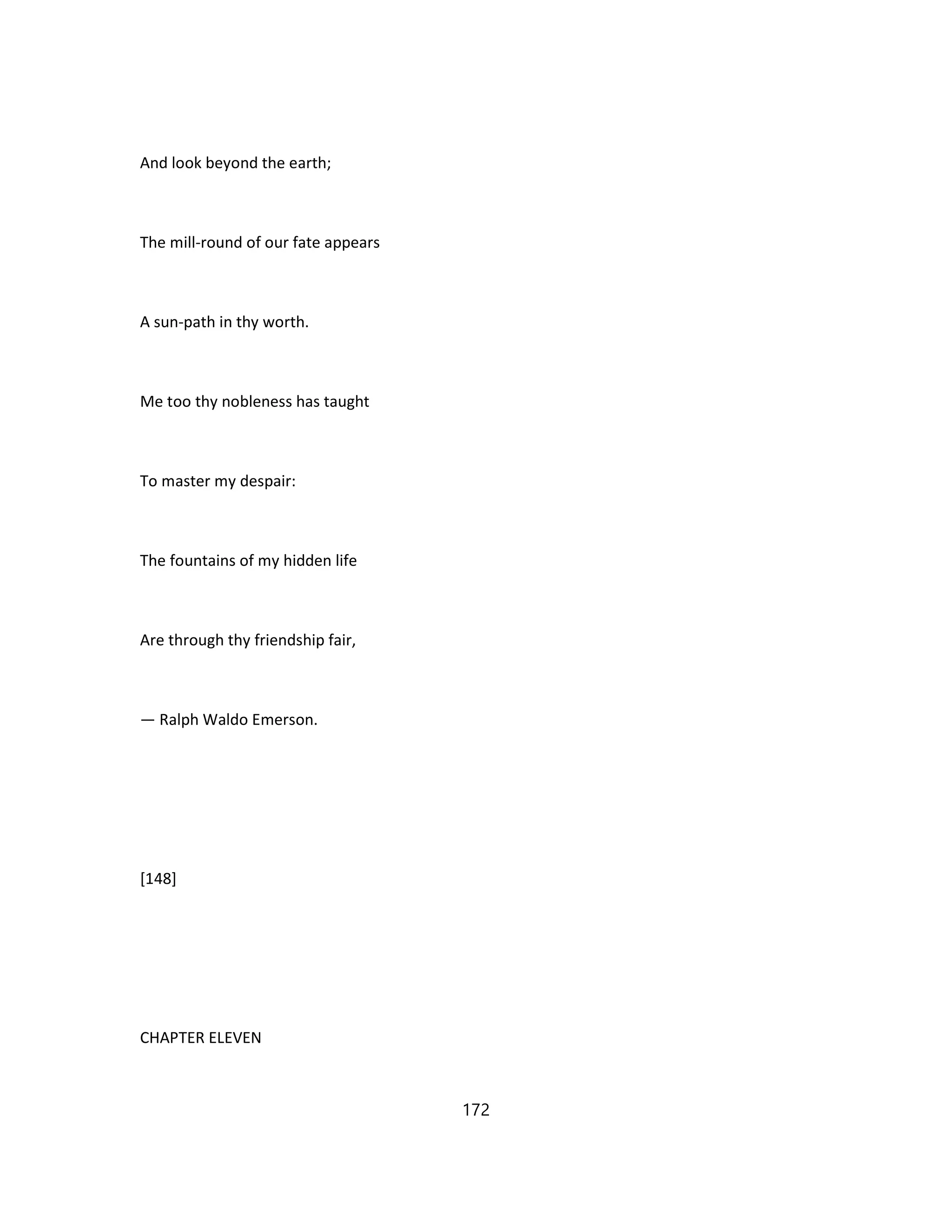 And look beyond the earth;
The mill-round of our fate appears
A sun-path in thy worth.
Me too thy nobleness has taught
To master my despair:
The fountains of my hidden life
Are through thy friendship fair,
— Ralph Waldo Emerson.
[148]
CHAPTER ELEVEN
172
 