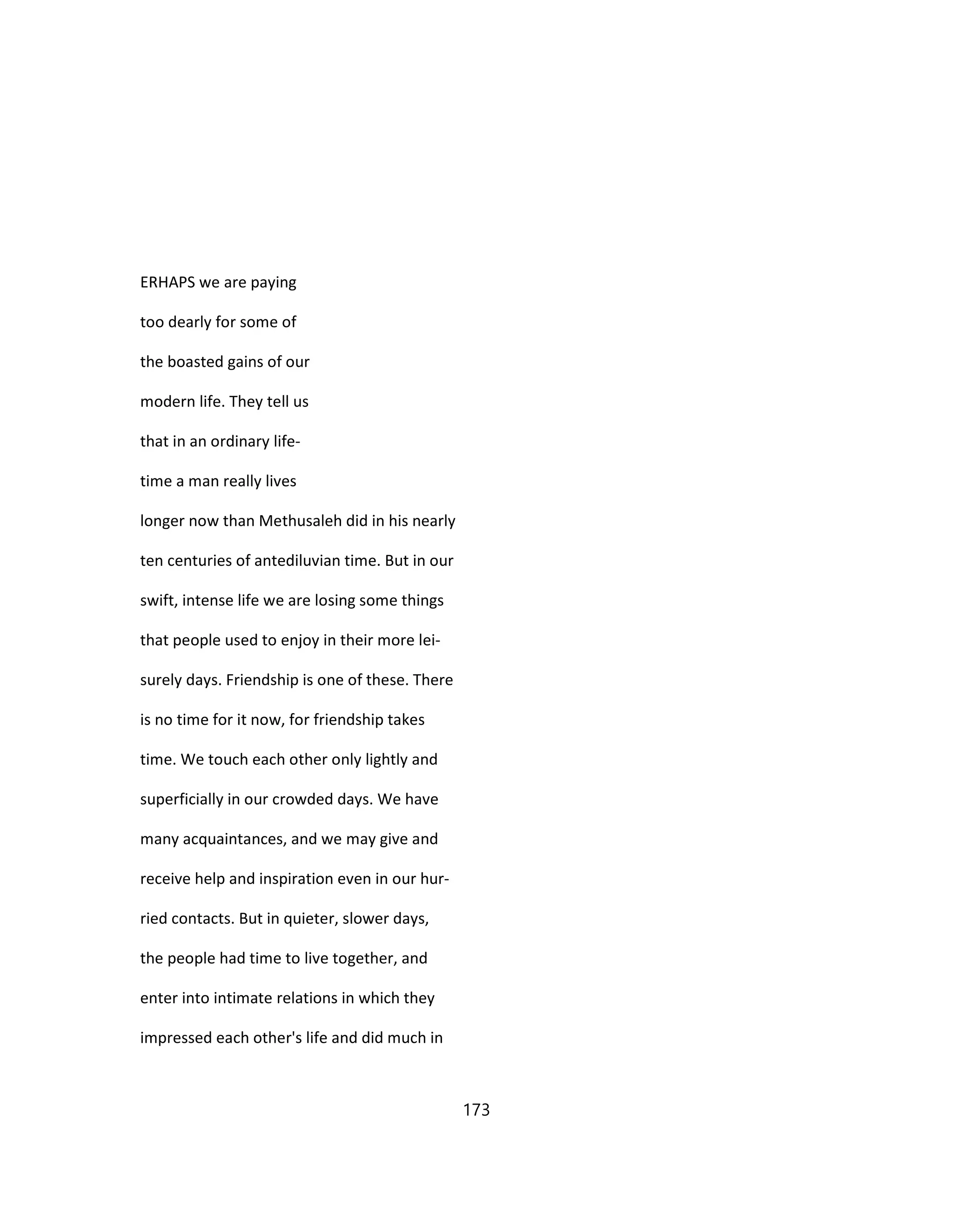 ERHAPS we are paying
too dearly for some of
the boasted gains of our
modern life. They tell us
that in an ordinary life-
time a man really lives
longer now than Methusaleh did in his nearly
ten centuries of antediluvian time. But in our
swift, intense life we are losing some things
that people used to enjoy in their more lei-
surely days. Friendship is one of these. There
is no time for it now, for friendship takes
time. We touch each other only lightly and
superficially in our crowded days. We have
many acquaintances, and we may give and
receive help and inspiration even in our hur-
ried contacts. But in quieter, slower days,
the people had time to live together, and
enter into intimate relations in which they
impressed each other's life and did much in
173
 