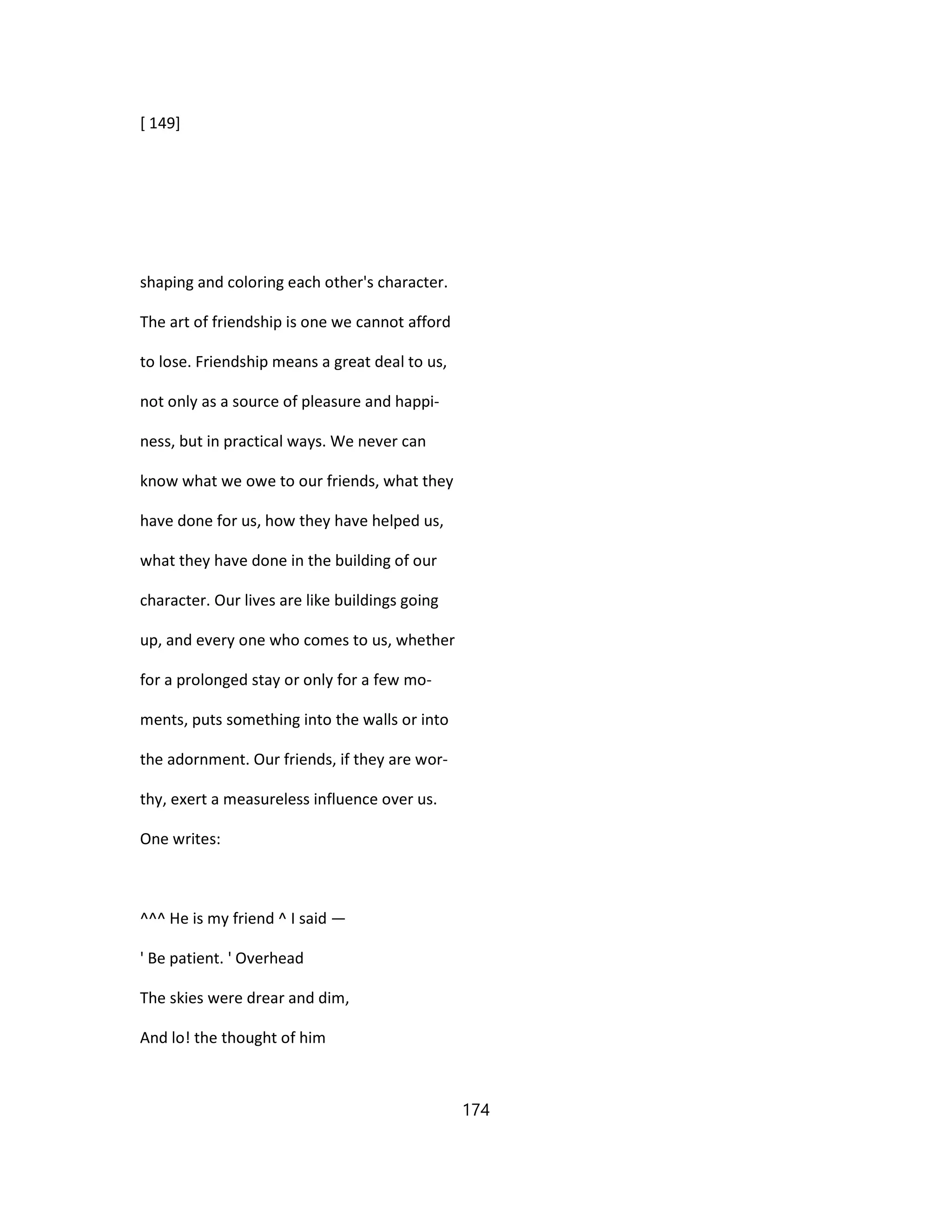 [ 149]
shaping and coloring each other's character.
The art of friendship is one we cannot afford
to lose. Friendship means a great deal to us,
not only as a source of pleasure and happi-
ness, but in practical ways. We never can
know what we owe to our friends, what they
have done for us, how they have helped us,
what they have done in the building of our
character. Our lives are like buildings going
up, and every one who comes to us, whether
for a prolonged stay or only for a few mo-
ments, puts something into the walls or into
the adornment. Our friends, if they are wor-
thy, exert a measureless influence over us.
One writes:
^^^ He is my friend ^ I said —
' Be patient. ' Overhead
The skies were drear and dim,
And lo! the thought of him
174
 