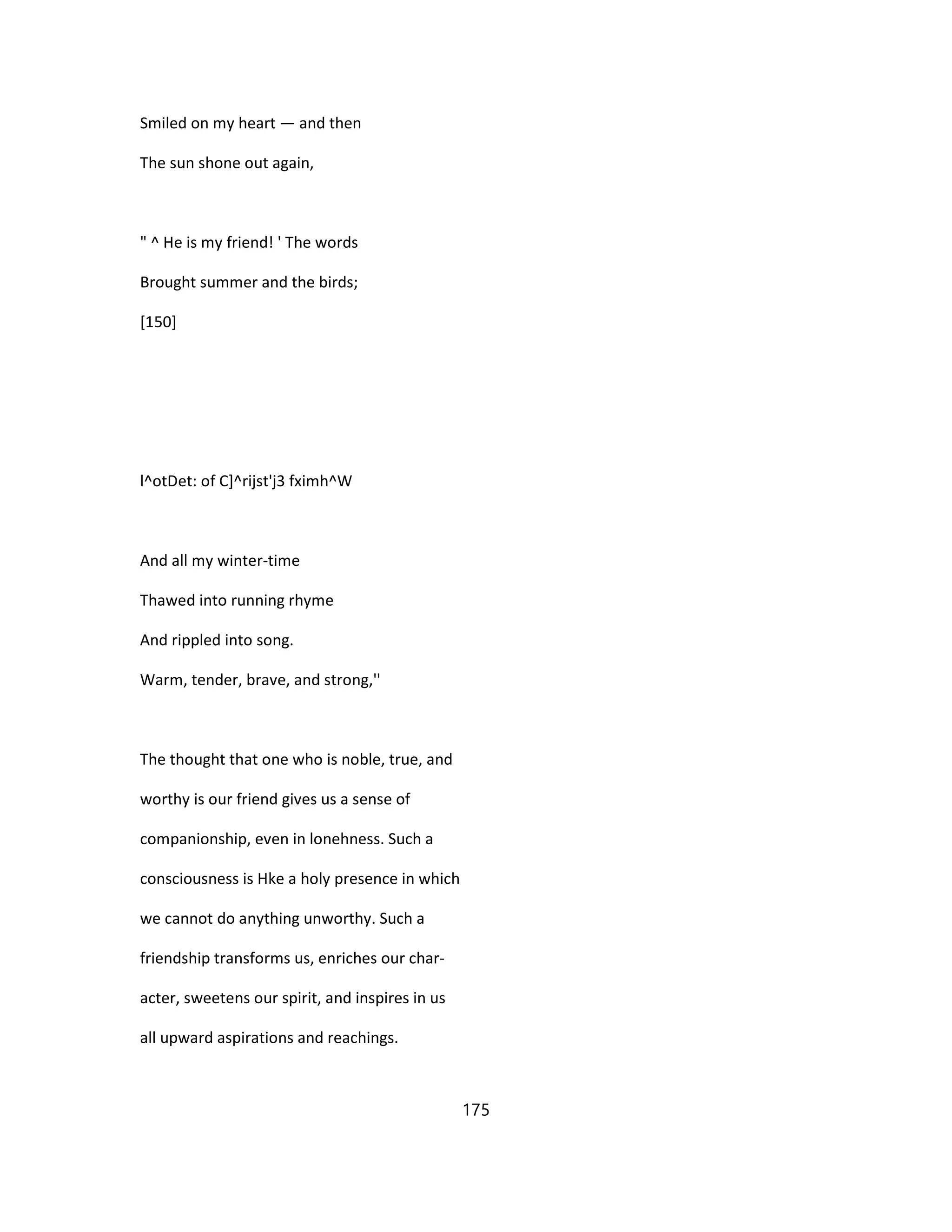 Smiled on my heart — and then
The sun shone out again,
" ^ He is my friend! ' The words
Brought summer and the birds;
[150]
l^otDet: of C]^rijst'j3 fximh^W
And all my winter-time
Thawed into running rhyme
And rippled into song.
Warm, tender, brave, and strong,''
The thought that one who is noble, true, and
worthy is our friend gives us a sense of
companionship, even in lonehness. Such a
consciousness is Hke a holy presence in which
we cannot do anything unworthy. Such a
friendship transforms us, enriches our char-
acter, sweetens our spirit, and inspires in us
all upward aspirations and reachings.
175
 