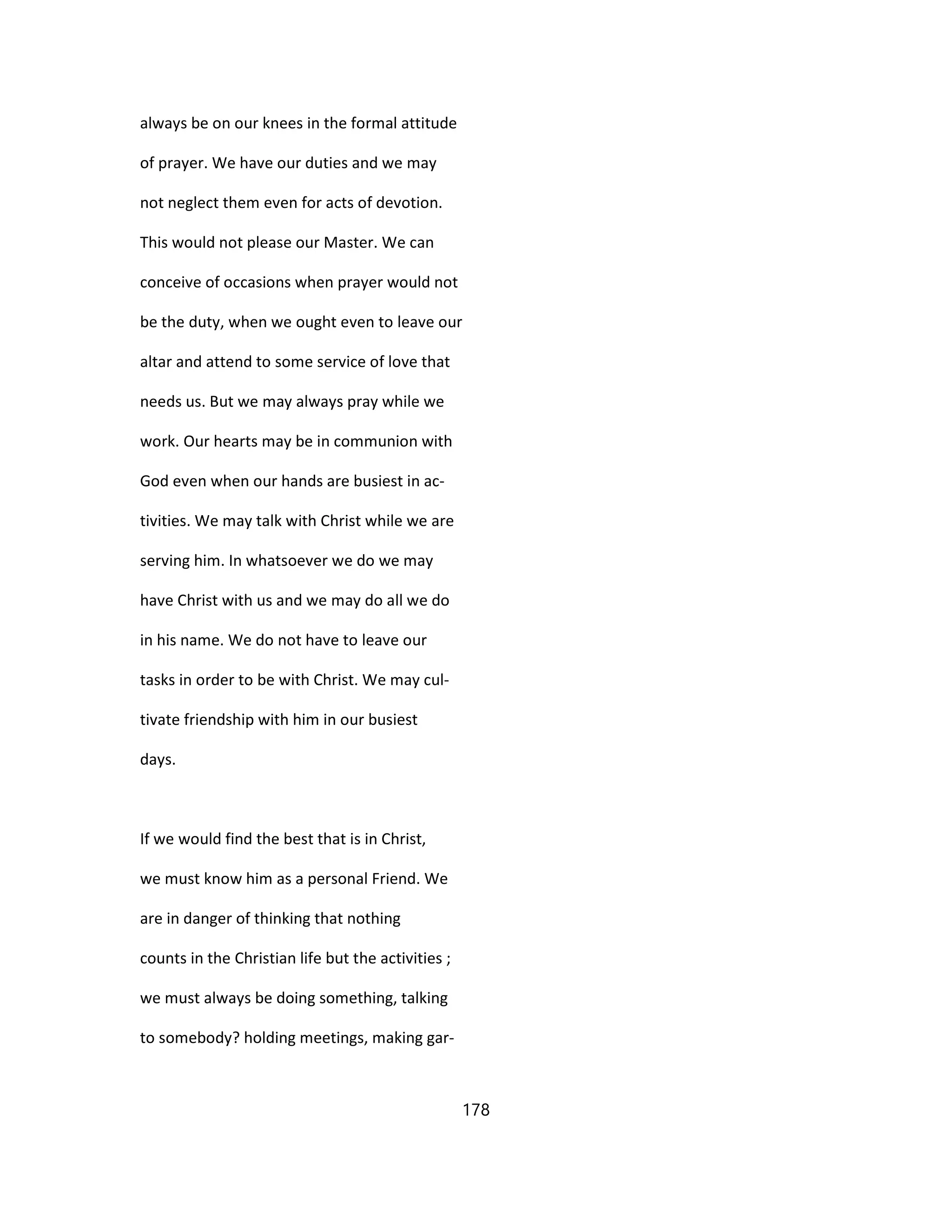 always be on our knees in the formal attitude
of prayer. We have our duties and we may
not neglect them even for acts of devotion.
This would not please our Master. We can
conceive of occasions when prayer would not
be the duty, when we ought even to leave our
altar and attend to some service of love that
needs us. But we may always pray while we
work. Our hearts may be in communion with
God even when our hands are busiest in ac-
tivities. We may talk with Christ while we are
serving him. In whatsoever we do we may
have Christ with us and we may do all we do
in his name. We do not have to leave our
tasks in order to be with Christ. We may cul-
tivate friendship with him in our busiest
days.
If we would find the best that is in Christ,
we must know him as a personal Friend. We
are in danger of thinking that nothing
counts in the Christian life but the activities ;
we must always be doing something, talking
to somebody? holding meetings, making gar-
178
 