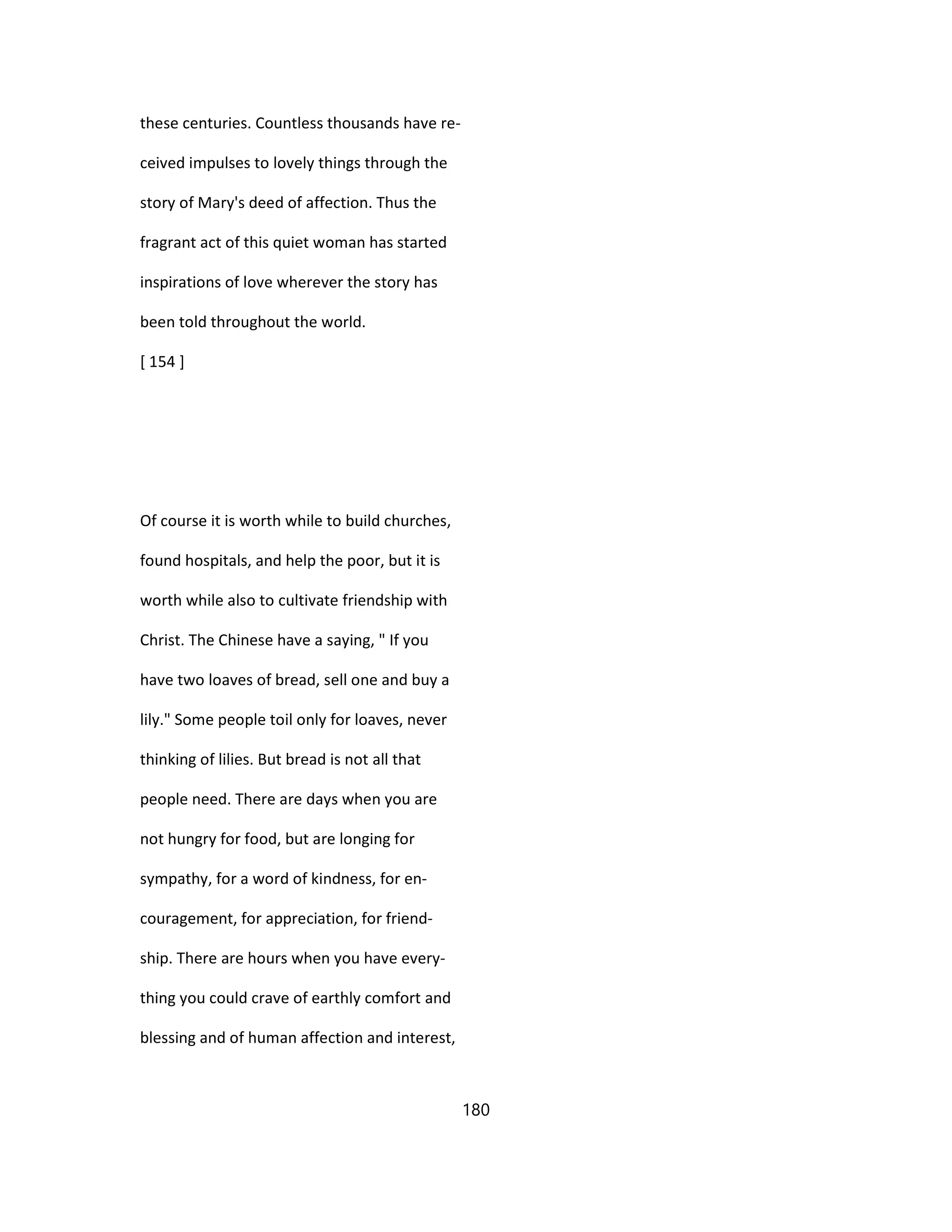 these centuries. Countless thousands have re-
ceived impulses to lovely things through the
story of Mary's deed of affection. Thus the
fragrant act of this quiet woman has started
inspirations of love wherever the story has
been told throughout the world.
[ 154 ]
Of course it is worth while to build churches,
found hospitals, and help the poor, but it is
worth while also to cultivate friendship with
Christ. The Chinese have a saying, " If you
have two loaves of bread, sell one and buy a
lily." Some people toil only for loaves, never
thinking of lilies. But bread is not all that
people need. There are days when you are
not hungry for food, but are longing for
sympathy, for a word of kindness, for en-
couragement, for appreciation, for friend-
ship. There are hours when you have every-
thing you could crave of earthly comfort and
blessing and of human affection and interest,
180
 