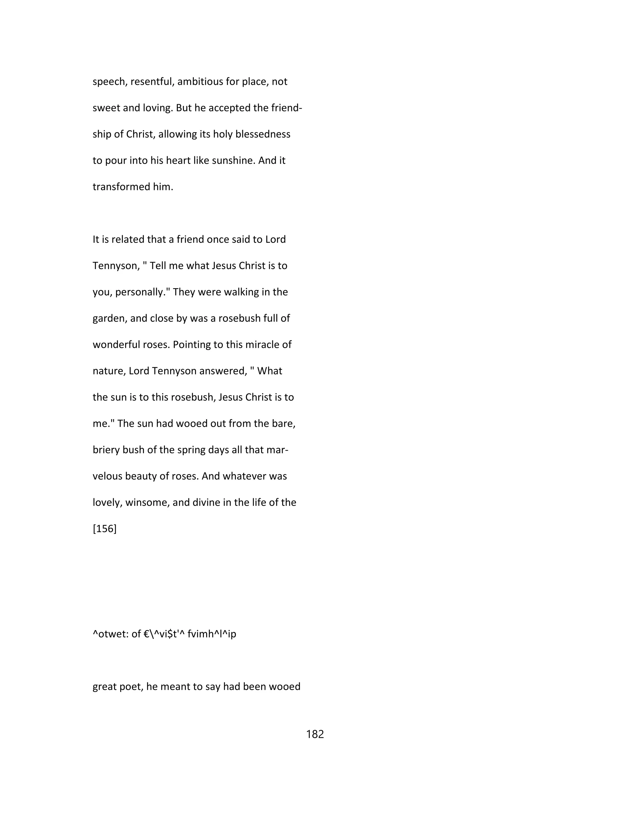 speech, resentful, ambitious for place, not
sweet and loving. But he accepted the friend-
ship of Christ, allowing its holy blessedness
to pour into his heart like sunshine. And it
transformed him.
It is related that a friend once said to Lord
Tennyson, " Tell me what Jesus Christ is to
you, personally." They were walking in the
garden, and close by was a rosebush full of
wonderful roses. Pointing to this miracle of
nature, Lord Tennyson answered, " What
the sun is to this rosebush, Jesus Christ is to
me." The sun had wooed out from the bare,
briery bush of the spring days all that mar-
velous beauty of roses. And whatever was
lovely, winsome, and divine in the life of the
[156]
^otwet: of €^vi$t'^ fvimh^l^ip
great poet, he meant to say had been wooed
182
 