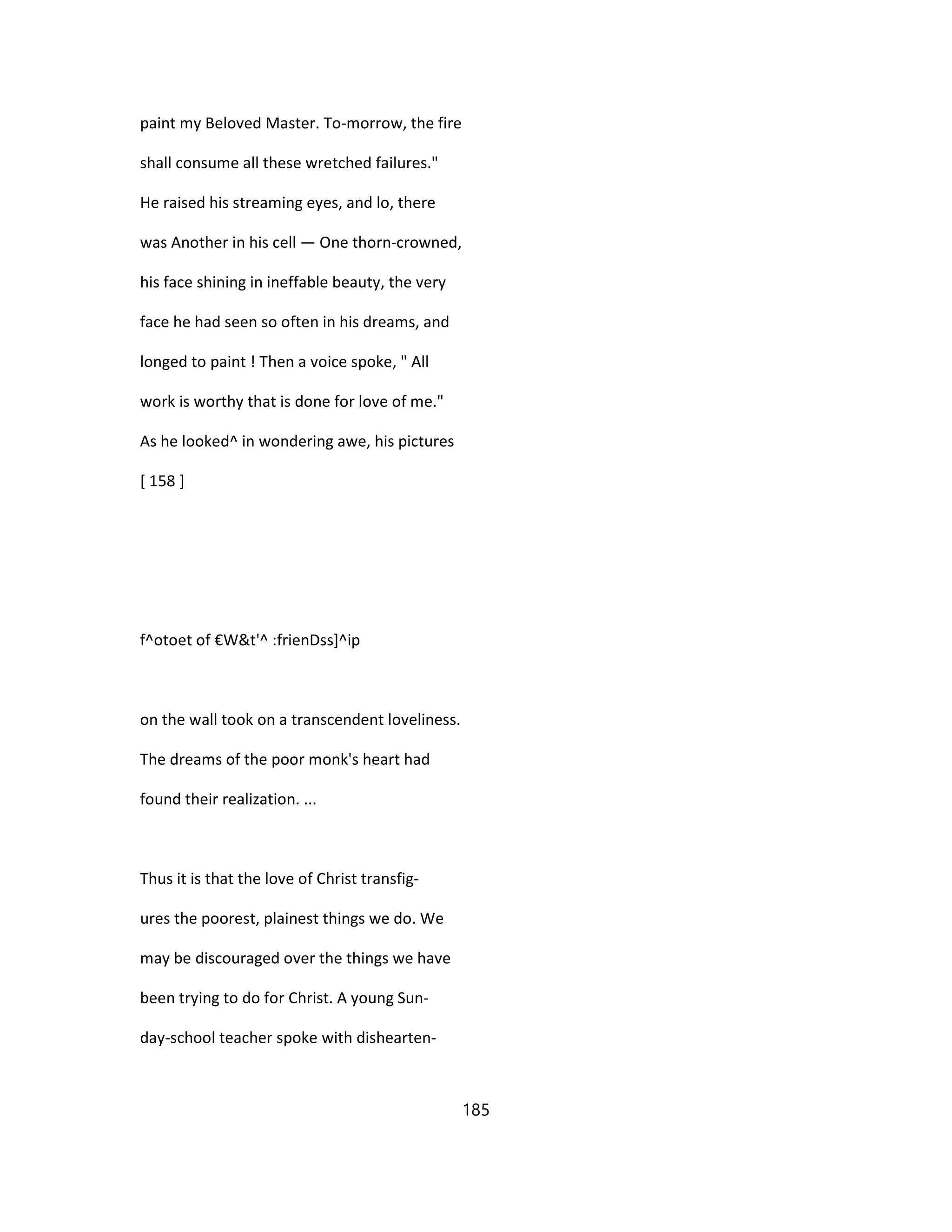 paint my Beloved Master. To-morrow, the fire
shall consume all these wretched failures."
He raised his streaming eyes, and lo, there
was Another in his cell — One thorn-crowned,
his face shining in ineffable beauty, the very
face he had seen so often in his dreams, and
longed to paint ! Then a voice spoke, " All
work is worthy that is done for love of me."
As he looked^ in wondering awe, his pictures
[ 158 ]
f^otoet of €W&t'^ :frienDss]^ip
on the wall took on a transcendent loveliness.
The dreams of the poor monk's heart had
found their realization. ...
Thus it is that the love of Christ transfig-
ures the poorest, plainest things we do. We
may be discouraged over the things we have
been trying to do for Christ. A young Sun-
day-school teacher spoke with dishearten-
185
 